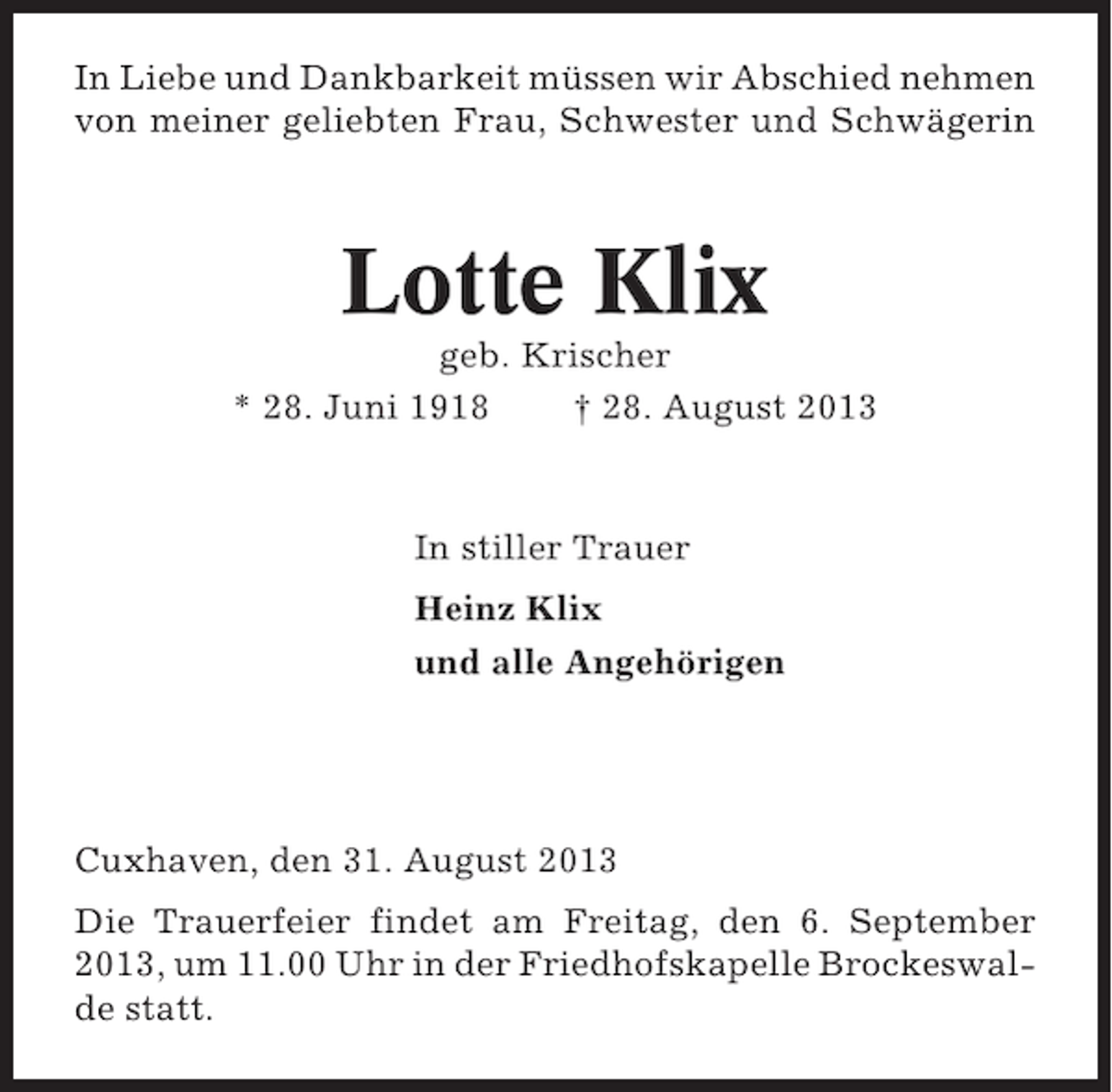 <p>In Liebe und Dankbarkeit müssen wir Abschied nehmen<br />von meiner geliebten Frau, Schwester und Schwägerin</p><p>Lotte Klix<br />geb. Krischer<br />* 28. Juni 1918<br />† 28. August 2013</p><p>In stiller Trauer<br />Heinz Klix<br />und alle Angehörigen</p><p>Cuxhaven, den 31. August 2013<br />Die Trauerfeier findet am Freitag, den 6. September<br />2013, um 11.00 Uhr in der Friedhofskapelle Brockeswalde statt.</p>