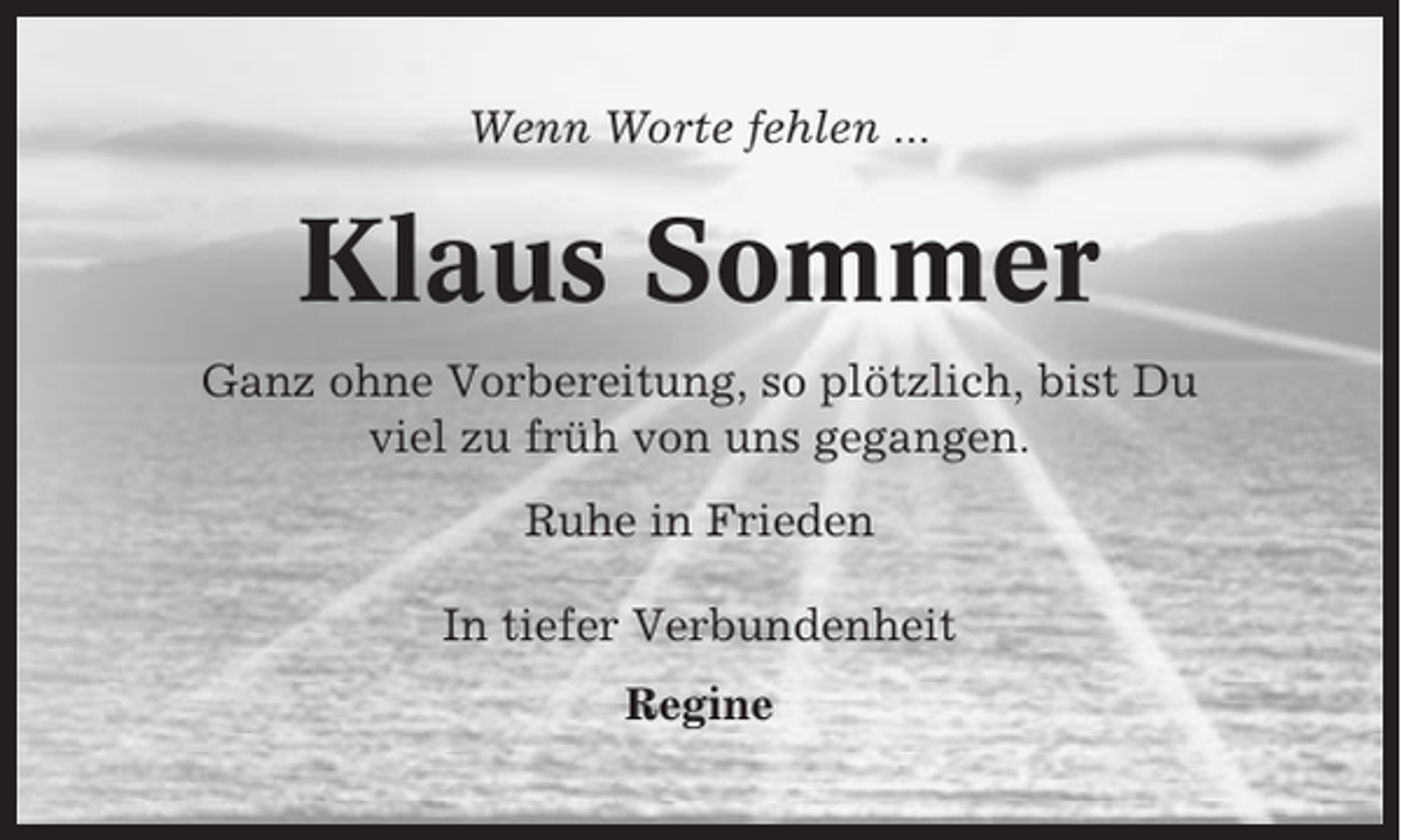 <p>Wenn Worte fehlen ...</p><p>Klaus Sommer<br />Ganz ohne Vorbereitung, so plötzlich, bist Du<br />viel zu früh von uns gegangen.<br />Ruhe in Frieden<br />In tiefer Verbundenheit<br />Regine</p>