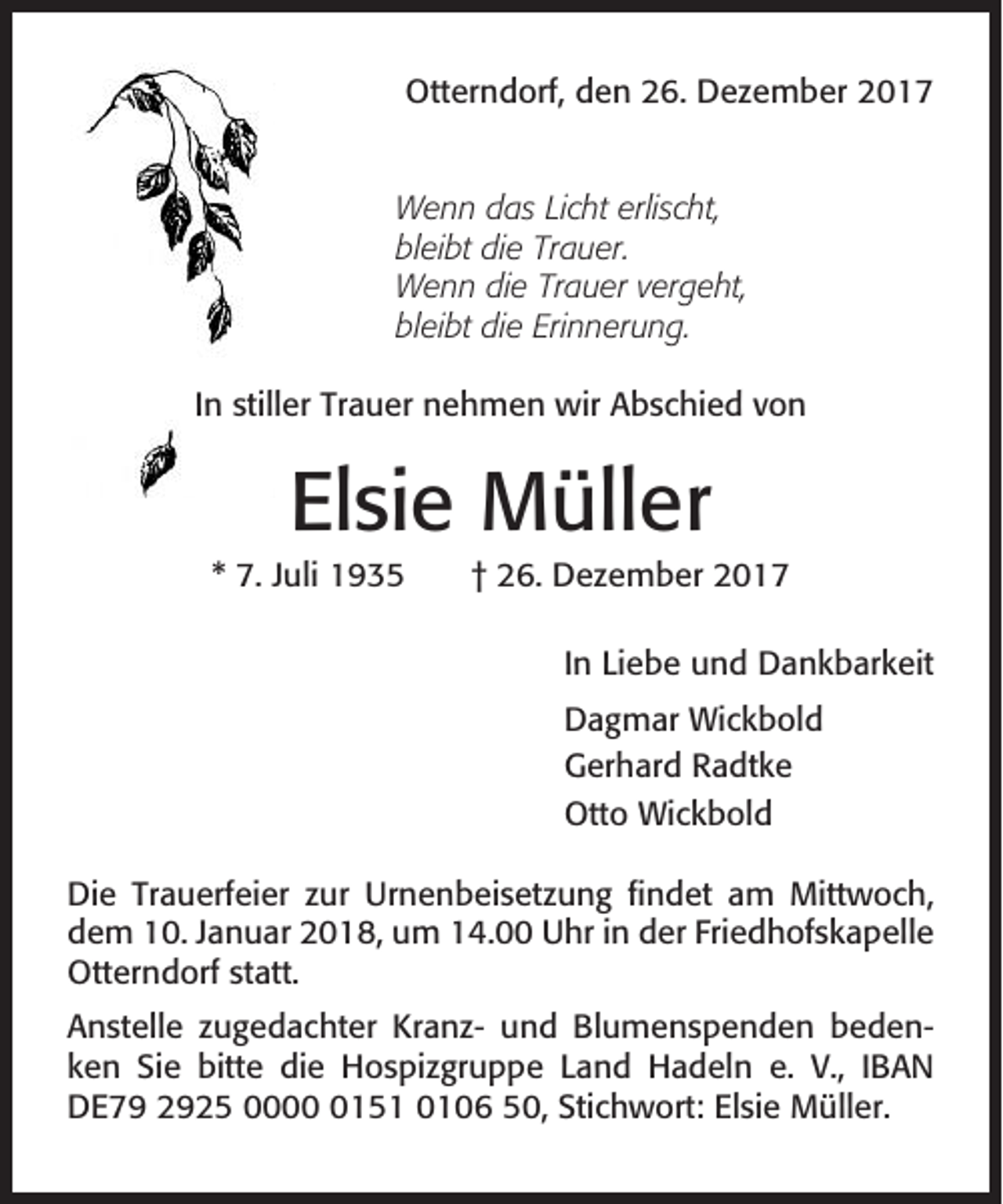 <p>Otterndorf, den 26. Dezember 2017</p><p>Wenn das Licht erlischt,<br />bleibt die Trauer.<br />Wenn die Trauer vergeht,<br />bleibt die Erinnerung.<br />In stiller Trauer nehmen wir Abschied von</p><p>Elsie Müller<br />* 7. Juli 1935</p><p>† 26. Dezember 2017<br />In Liebe und Dankbarkeit<br />Dagmar Wickbold<br />Gerhard Radtke<br />Otto Wickbold</p><p>Die Trauerfeier zur Urnenbeisetzung findet am Mittwoch,<br />dem 10. Januar 2018, um 14.00 Uhr in der Friedhofskapelle<br />Otterndorf statt.<br />Anstelle zugedachter Kranz- und Blumenspenden bedenken Sie bitte die Hospizgruppe Land Hadeln e. V., IBAN<br />DE79 2925 000151 0106 50, Stichwort: Elsie Müller.</p>