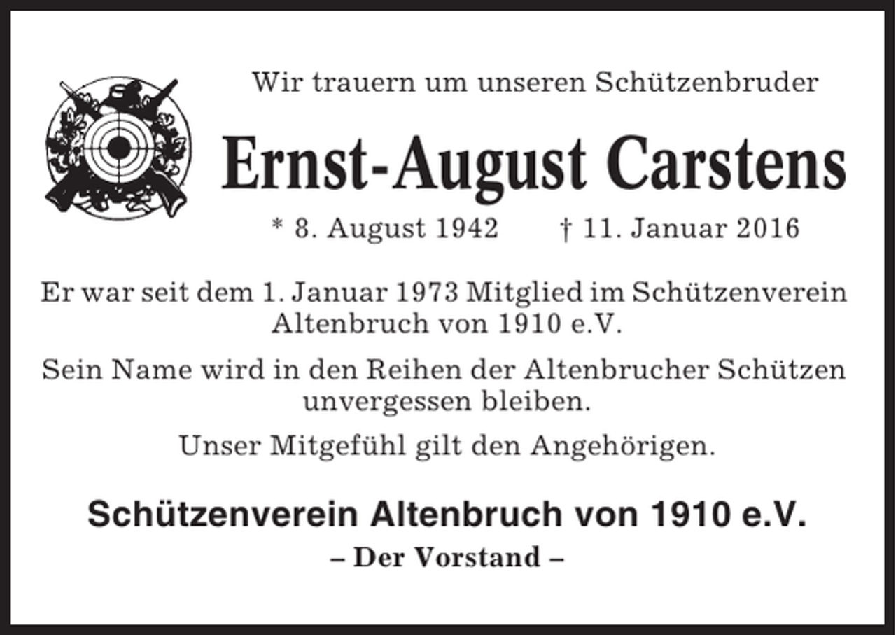 <p>Wir trauern um unseren Schützenbruder</p><p>Ernst-August Carstens<br />* 8. August 1942</p><p>† 11. Januar 2016</p><p>Er war seit dem 1. Januar 1973 Mitglied im Schützenverein<br />Altenbruch von 1910 e.V.<br />Sein Name wird in den Reihen der Altenbrucher Schützen<br />unvergessen bleiben.<br />Unser Mitgefühl gilt den Angehörigen.</p><p>Schützenverein Altenbruch von 1910 e.V.<br />– Der Vorstand –</p>