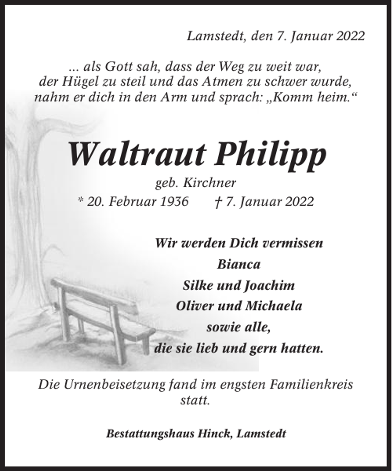 <p>Lamstedt, den 7. Januar 2022<br />... als Gott sah, dass der Weg zu weit war,<br />der Hügel zu steil und das Atmen zu schwer wurde,<br />nahm er dich in den Arm und sprach: „Komm heim.“</p><p>Waltraut Philipp<br />geb. Kirchner<br />* 20. Februar 1936<br />† 7. Januar 2022<br />Wir werden Dich vermissen<br />Bianca<br />Silke und Joachim<br />Oliver und Michaela<br />sowie alle,<br />die sie lieb und gern hatten.<br />Die Urnenbeisetzung fand im engsten Familienkreis<br />statt.<br />Bestattungshaus Hinck, Lamstedt</p>