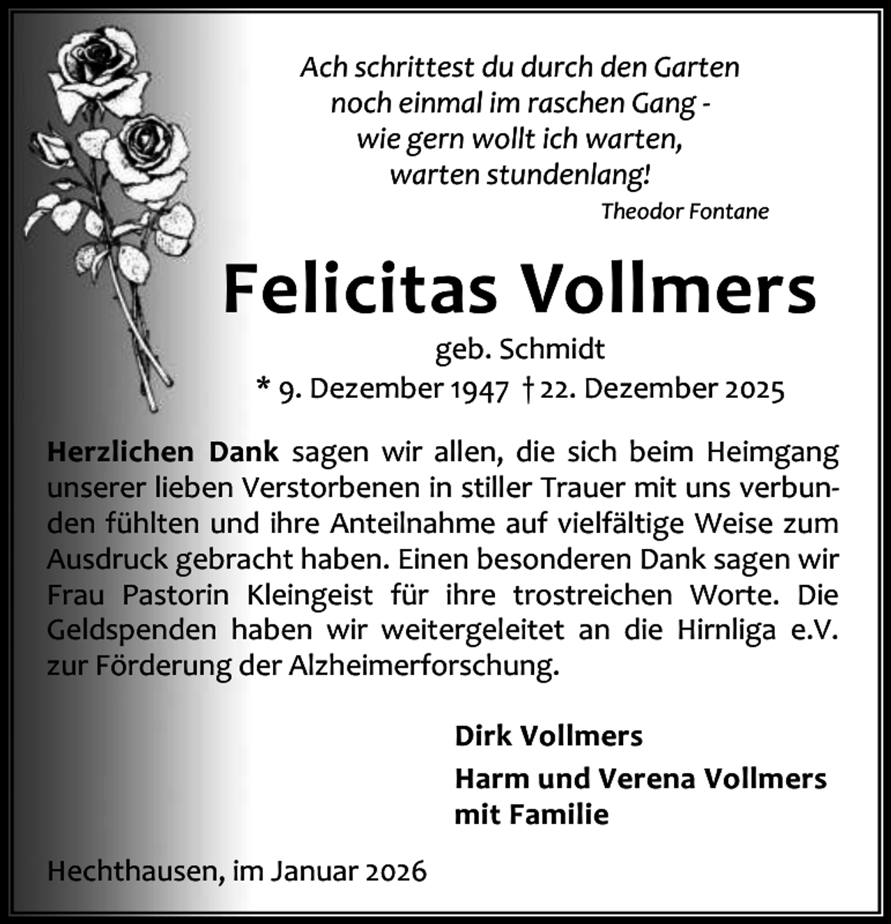 <p>Ach schrittest du durch den Garten<br />noch einmal im raschen Gang wie gern wollt ich warten,<br />warten stundenlang!<br />Theodor Fontane</p><p>Felicitas Vollmers<br />geb. Schmidt<br />* 9. Dezember 1947 † 22. Dezember 2025</p><p>Herzlichen Dank sagen wir allen, die sich beim Heimgang<br />unserer lieben Verstorbenen in stiller Trauer mit uns verbun‐<br />den fühlten und ihre Anteilnahme auf vielfältige Weise zum<br />Ausdruck gebracht haben. Einen besonderen Dank sagen wir<br />Frau Pastorin Kleingeist für ihre trostreichen Worte. Die<br />Geldspenden haben wir weitergeleitet an die Hirnliga e.V.<br />zur Förderung der Alzheimerforschung.<br />Dirk Vollmers<br />Harm und Verena Vollmers<br />mit Familie<br />Hechthausen, im Januar 2026</p>