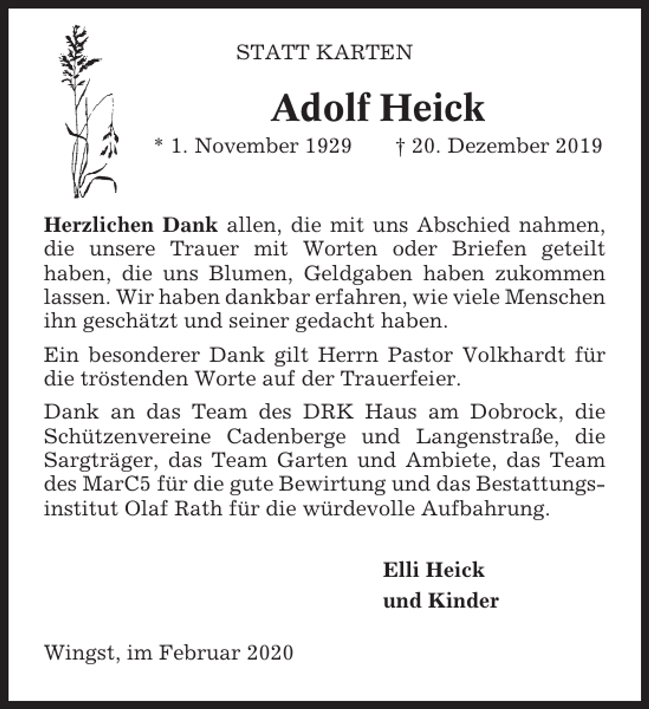 <p>STATT KARTEN</p><p>Adolf Heick<br />* 1. November 1929</p><p>† 20. Dezember 2019</p><p>Herzlichen Dank allen, die mit uns Abschied nahmen,<br />die unsere Trauer mit Worten oder Briefen geteilt<br />haben, die uns Blumen, Geldgaben haben zukommen<br />lassen. Wir haben dankbar erfahren, wie viele Menschen<br />ihn geschätzt und seiner gedacht haben.<br />Ein besonderer Dank gilt Herrn Pastor Volkhardt für<br />die tröstenden Worte auf der Trauerfeier.<br />Dank an das Team des DRK Haus am Dobrock, die<br />Schützenvereine Cadenberge und Langenstraße, die<br />Sargträger, das Team Garten und Ambiete, das Team<br />des MarC5 für die gute Bewirtung und das Bestattungsinstitut Olaf Rath für die würdevolle Aufbahrung.<br />Elli Heick<br />und Kinder<br />Wingst, im Februar 2020</p>