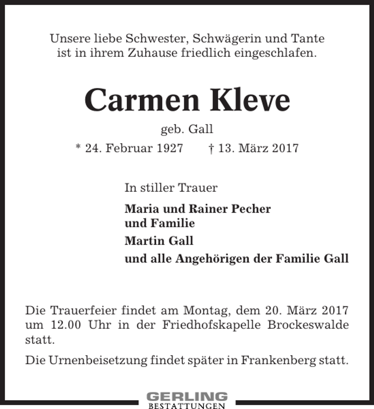 <p>Unsere liebe Schwester, Schwägerin und Tante<br />ist in ihrem Zuhause friedlich eingeschlafen.</p><p>Carmen Kleve<br />geb. Gall<br />* 24. Februar 1927</p><p>† 13. März 2017</p><p>In stiller Trauer<br />Maria und Rainer Pecher<br />und Familie<br />Martin Gall<br />und alle Angehörigen der Familie Gall</p><p>Die Trauerfeier findet am Montag, dem 20. März 2017<br />um 12.00 Uhr in der Friedhofskapelle Brockeswalde<br />statt.<br />Die Urnenbeisetzung findet später in Frankenberg statt.</p>