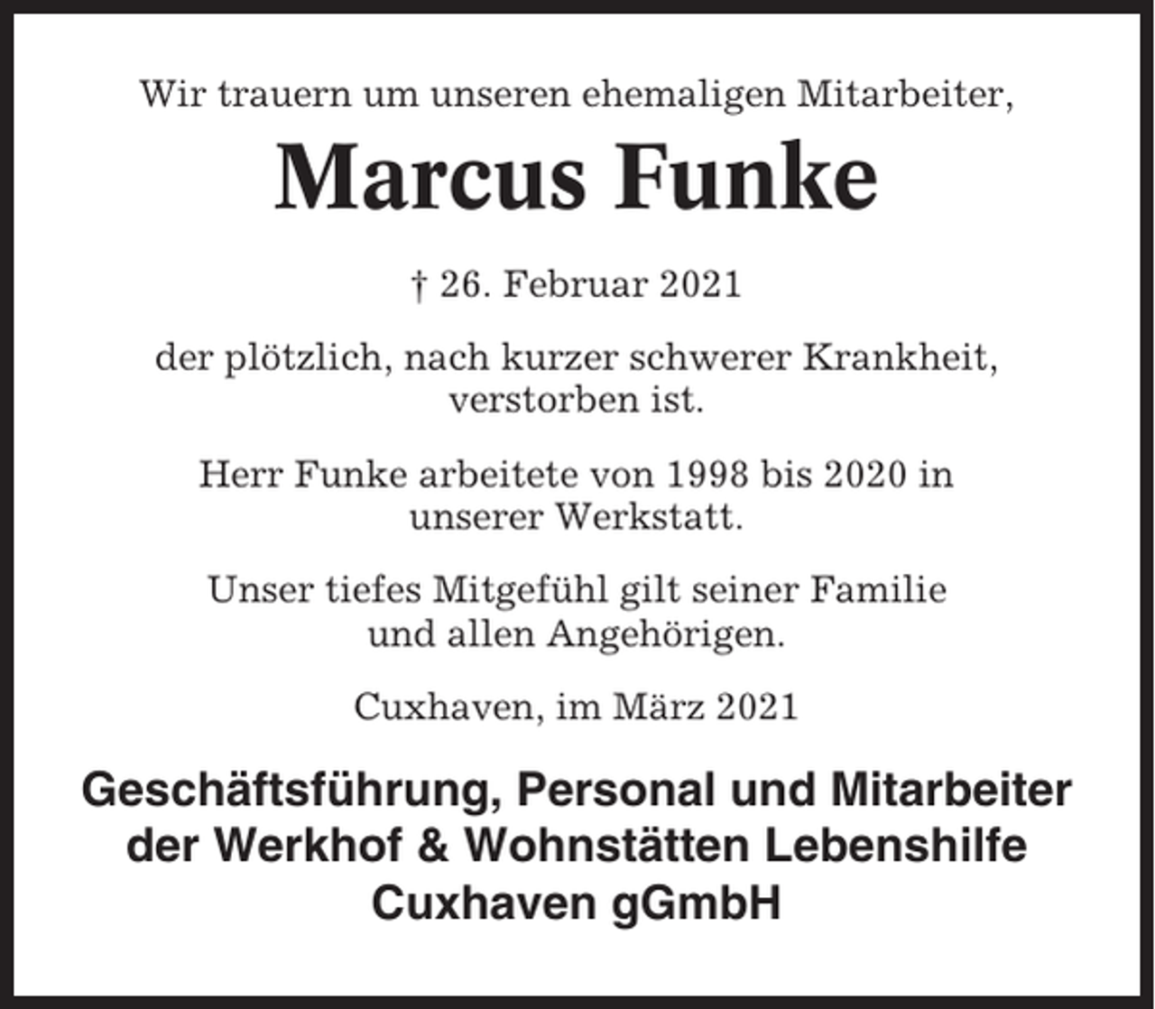 <p>Wir trauern um unseren ehemaligen Mitarbeiter,</p><p>Marcus Funke<br />† 26. Februar 2021<br />der plötzlich, nach kurzer schwerer Krankheit,<br />verstorben ist.<br />Herr Funke arbeitete von 1998 bis 2020 in<br />unserer Werkstatt.<br />Unser tiefes Mitgefühl gilt seiner Familie<br />und allen Angehörigen.<br />Cuxhaven, im März 2021</p><p>Geschäftsführung, Personal und Mitarbeiter<br />der Werkhof &amp; Wohnstätten Lebenshilfe<br />Cuxhaven gGmbH</p>