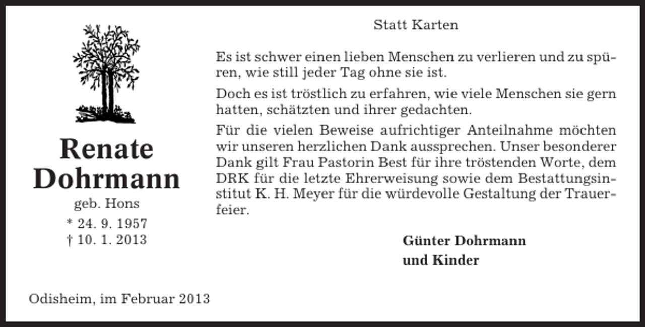 <p>Statt Karten<br />Es ist schwer einen lieben Menschen zu verlieren und zu spüren, wie still jeder Tag ohne sie ist.<br />Doch es ist tröstlich zu erfahren, wie viele Menschen sie gern<br />hatten, schätzten und ihrer gedachten.</p><p>Renate<br />Dohrmann<br />geb. Hons<br />* 24. 9. 1957<br />† 10. 1. 2013</p><p>Odisheim, im Februar 2013</p><p>Für die vielen Beweise aufrichtiger Anteilnahme möchten<br />wir unseren herzlichen Dank aussprechen. Unser besonderer<br />Dank gilt Frau Pastorin Best für ihre tröstenden Worte, dem<br />DRK für die letzte Ehrerweisung sowie dem Bestattungsinstitut K. H. Meyer für die würdevolle Gestaltung der Trauerfeier.<br />Günter Dohrmann<br />und Kinder</p>