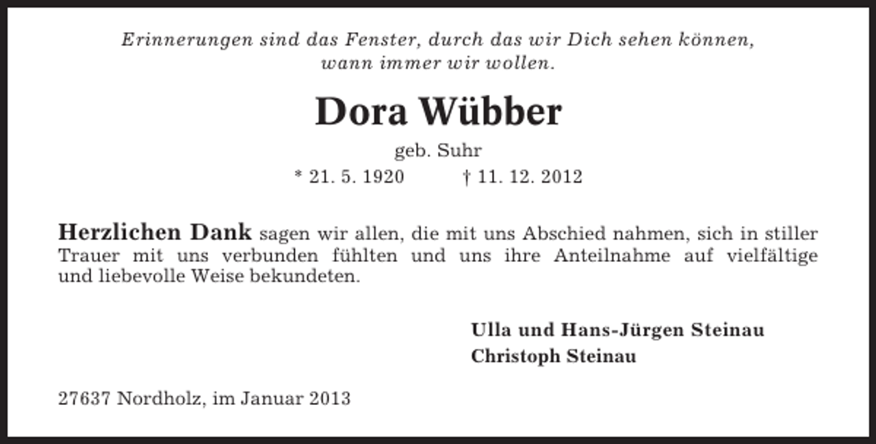 <p>Erinnerungen sind das Fenster, durch das wir Dich sehen können,<br />wann immer wir wollen.</p><p>Dora Wübber<br />geb. Suhr<br />* 21. 5. 1920<br />† 11. 12. 2012</p><p>Herzlichen Dank sagen wir allen, die mit uns Abschied nahmen, sich in stiller<br />Trauer mit uns verbunden fühlten und uns ihre Anteilnahme auf vielfältige<br />und liebevolle Weise bekundeten.</p><p>Ulla und Hans-Jürgen Steinau<br />Christoph Steinau<br />27637 Nordholz, im Januar 2013</p>