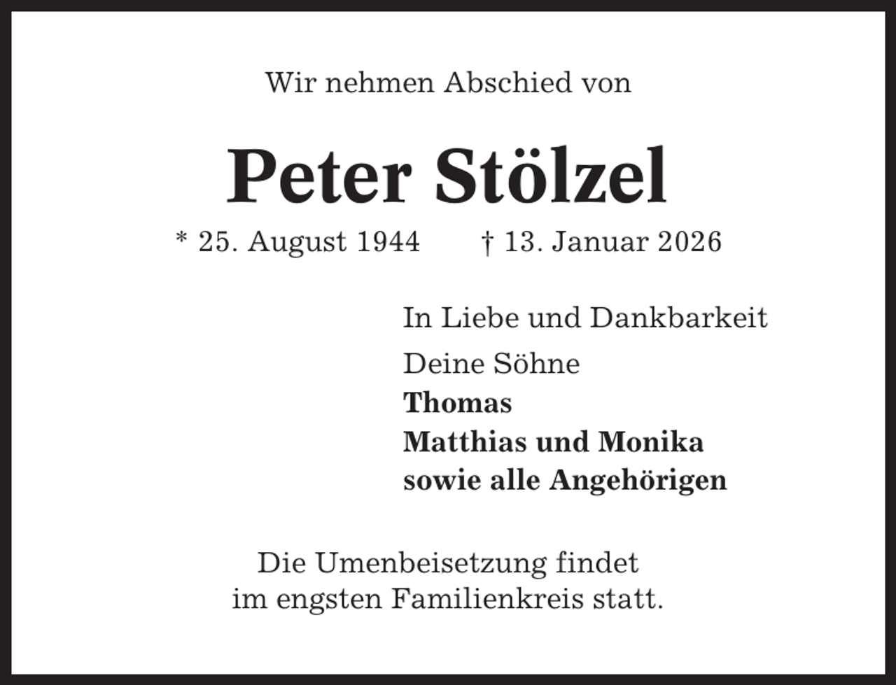 <p>Wir nehmen Abschied von</p><p>Peter Stölzel<br />* 25. August 1944</p><p>† 13. Januar 2026</p><p>In Liebe und Dankbarkeit<br />Deine Söhne<br />Thomas<br />Matthias und Monika<br />sowie alle Angehörigen<br />Die Umenbeisetzung findet<br />im engsten Familienkreis statt.</p>