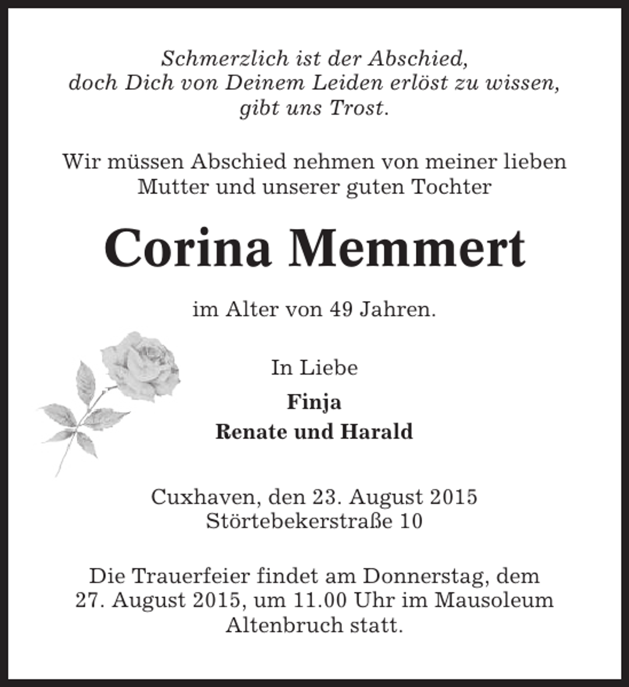 <p>Schmerzlich ist der Abschied,<br />doch Dich von Deinem Leiden erlöst zu wissen,<br />gibt uns Trost.<br />Wir müssen Abschied nehmen von meiner lieben<br />Mutter und unserer guten Tochter</p><p>Corina Memmert<br />im Alter von 49 Jahren.<br />In Liebe<br />Finja<br />Renate und Harald<br />Cuxhaven, den 23. August 2015<br />Störtebekerstraße 10<br />Die Trauerfeier findet am Donnerstag, dem<br />27. August 2015, um 11.00 Uhr im Mausoleum<br />Altenbruch statt.</p>