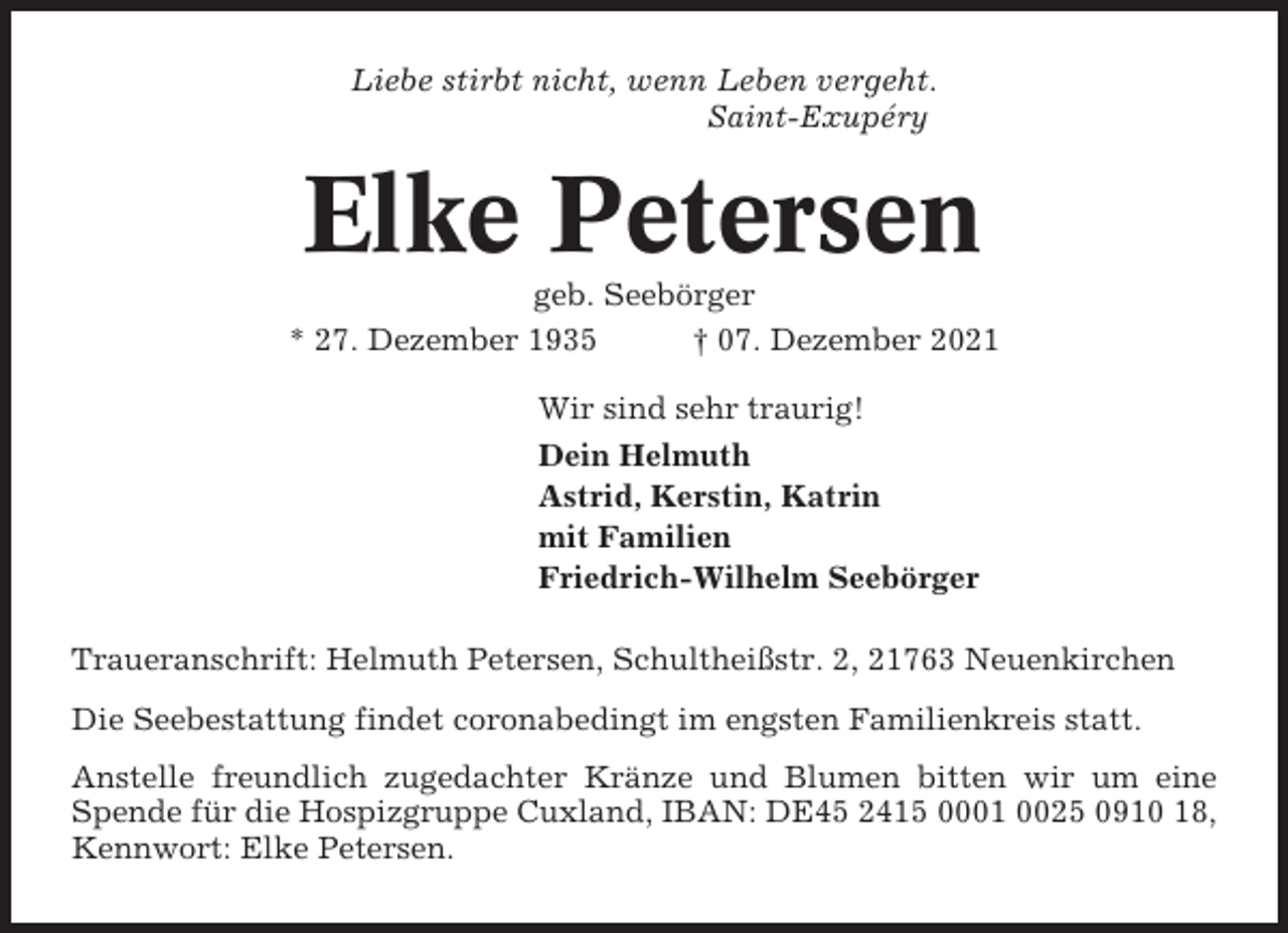 <p>Liebe stirbt nicht, wenn Leben vergeht.<br />Saint-Exupéry</p><p>Elke Petersen<br />geb. Seebörger<br />* 27. Dezember 1935<br />† 07. Dezember 2021<br />Wir sind sehr traurig!<br />Dein Helmuth<br />Astrid, Kerstin, Katrin<br />mit Familien<br />Friedrich-Wilhelm Seebörger<br />Traueranschrift: Helmuth Petersen, Schultheißstr. 2, 21763 Neuenkirchen<br />Die Seebestattung findet coronabedingt im engsten Familienkreis statt.<br />Anstelle freundlich zugedachter Kränze und Blumen bitten wir um eine<br />Spende für die Hospizgruppe Cuxland, IBAN: DE45 2415 0001 0025 0910 18,<br />Kennwort: Elke Petersen.</p>