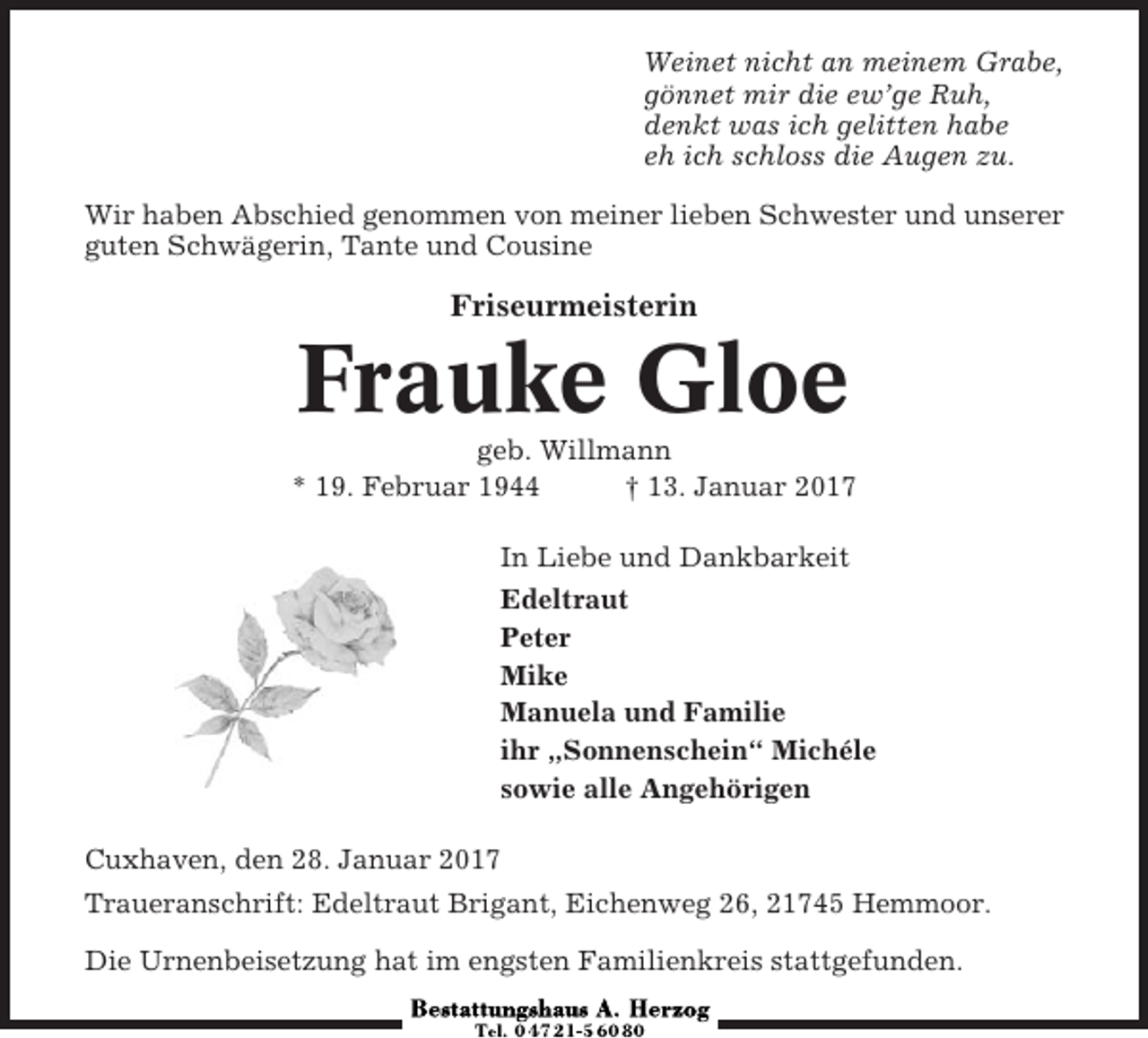 <p>Weinet nicht an meinem Grabe,<br />gönnet mir die ew’ge Ruh,<br />denkt was ich gelitten habe<br />eh ich schloss die Augen zu.<br />Wir haben Abschied genommen von meiner lieben Schwester und unserer<br />guten Schwägerin, Tante und Cousine</p><p>Friseurmeisterin</p><p>Frauke Gloe<br />geb. Willmann<br />* 19. Februar 1944<br />† 13. Januar 2017<br />In Liebe und Dankbarkeit<br />Edeltraut<br />Peter<br />Mike<br />Manuela und Familie<br />ihr „Sonnenschein“ Michéle<br />sowie alle Angehörigen<br />Cuxhaven, den 28. Januar 2017<br />Traueranschrift: Edeltraut Brigant, Eichenweg 26, 21745 Hemmoor.<br />Die Urnenbeisetzung hat im engsten Familienkreis stattgefunden.</p>