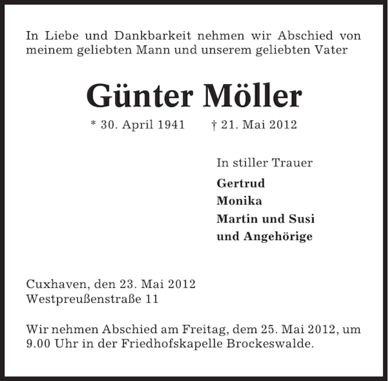<p>In Liebe und Dankbarkeit nehmen wir Abschied von<br />meinem geliebten Mann und unserem geliebten Vater</p><p>Günter Möller<br />* 30. April 1941</p><p>† 21. Mai 2012<br />In stiller Trauer<br />Gertrud<br />Monika<br />Martin und Susi<br />und Angehörige</p><p>Cuxhaven, den 23. Mai 2012<br />Westpreußenstraße 11<br />Wir nehmen Abschied am Freitag, dem 25. Mai 2012, um<br />9.00 Uhr in der Friedhofskapelle Brockeswalde.</p>