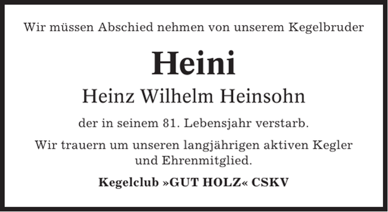 <p>Wir müssen Abschied nehmen von unserem Kegelbruder</p><p>Heini<br />Heinz Wilhelm Heinsohn<br />der in seinem 81. Lebensjahr verstarb.<br />Wir trauern um unseren langjährigen aktiven Kegler<br />und Ehrenmitglied.<br />Kegelclub »GUT HOLZ« CSKV</p>