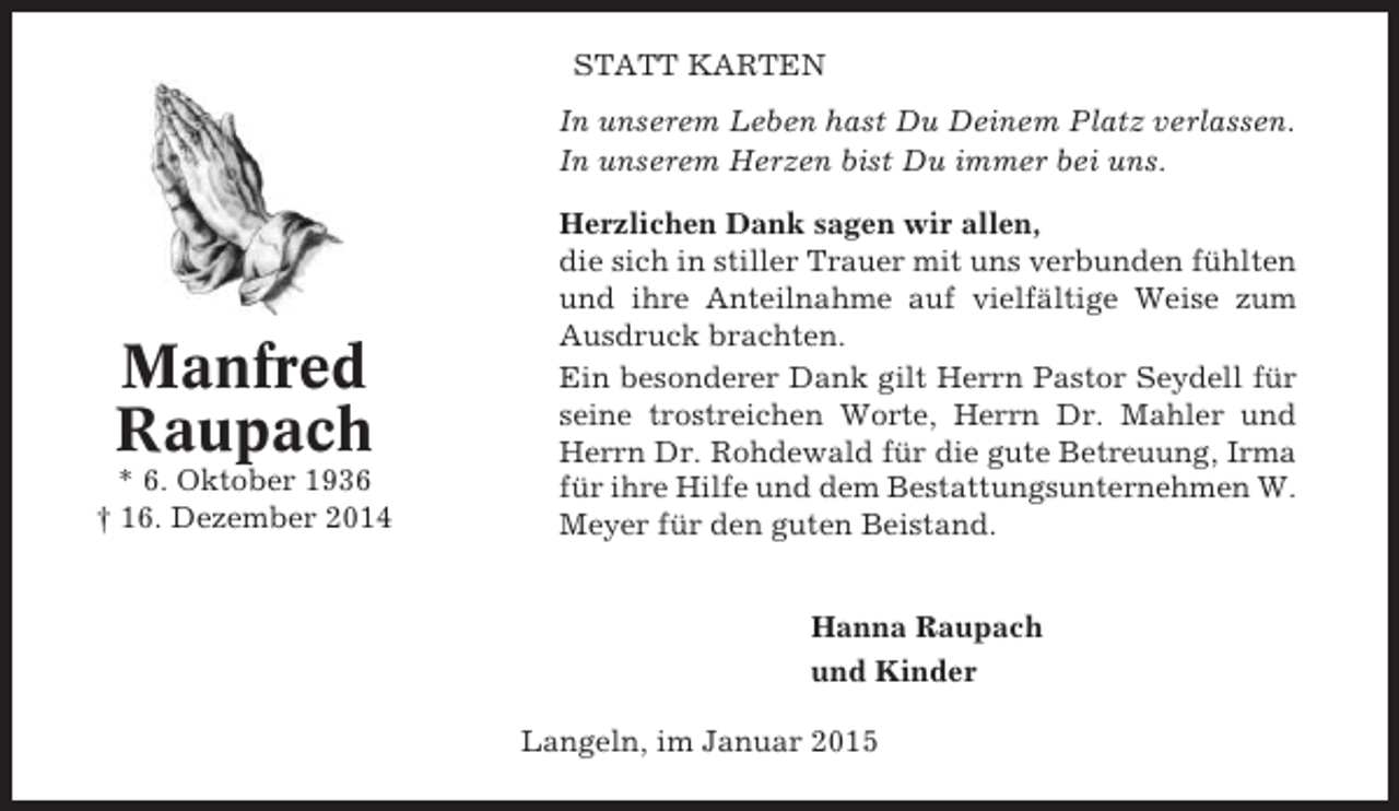 <p>STATT KARTEN<br />In unserem Leben hast Du Deinem Platz verlassen.<br />In unserem Herzen bist Du immer bei uns.</p><p>Manfred<br />Raupach<br />* 6. Oktober 1936<br />† 16. Dezember 2014</p><p>Herzlichen Dank sagen wir allen,<br />die sich in stiller Trauer mit uns verbunden fühlten<br />und ihre Anteilnahme auf vielfältige Weise zum<br />Ausdruck brachten.<br />Ein besonderer Dank gilt Herrn Pastor Seydell für<br />seine trostreichen Worte, Herrn Dr. Mahler und<br />Herrn Dr. Rohdewald für die gute Betreuung, Irma<br />für ihre Hilfe und dem Bestattungsunternehmen W.<br />Meyer für den guten Beistand.<br />Hanna Raupach<br />und Kinder<br />Langeln, im Januar 2015</p>