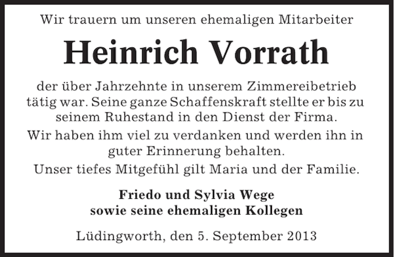 <p>Wir trauern um unseren ehemaligen Mitarbeiter</p><p>Heinrich Vorrath<br />der über Jahrzehnte in unserem Zimmereibetrieb<br />tätig war. Seine ganze Schaffenskraft stellte er bis zu<br />seinem Ruhestand in den Dienst der Firma.<br />Wir haben ihm viel zu verdanken und werden ihn in<br />guter Erinnerung behalten.<br />Unser tiefes Mitgefühl gilt Maria und der Familie.<br />Friedo und Sylvia Wege<br />sowie seine ehemaligen Kollegen<br />Lüdingworth, den 5. September 2013</p>