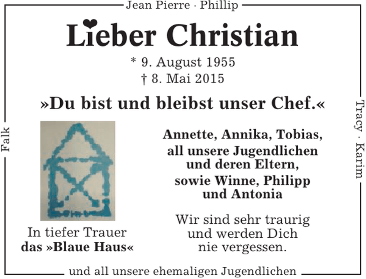 <p>Jean Pierre · Phillip</p><p>❤</p><p>Lieber Christian<br />* 9. August 1955<br />† 8. Mai 2015</p><p>Falk</p><p>Annette, Annika, Tobias,<br />all unsere Jugendlichen<br />und deren Eltern,<br />sowie Winne, Philipp<br />und Antonia<br />In tiefer Trauer<br />das »Blaue Haus«</p><p>Wir sind sehr traurig<br />und werden Dich<br />nie vergessen.</p><p>und all unsere ehemaligen Jugendlichen</p><p>Tracy · Karim</p><p>»Du bist und bleibst unser Chef.«</p>