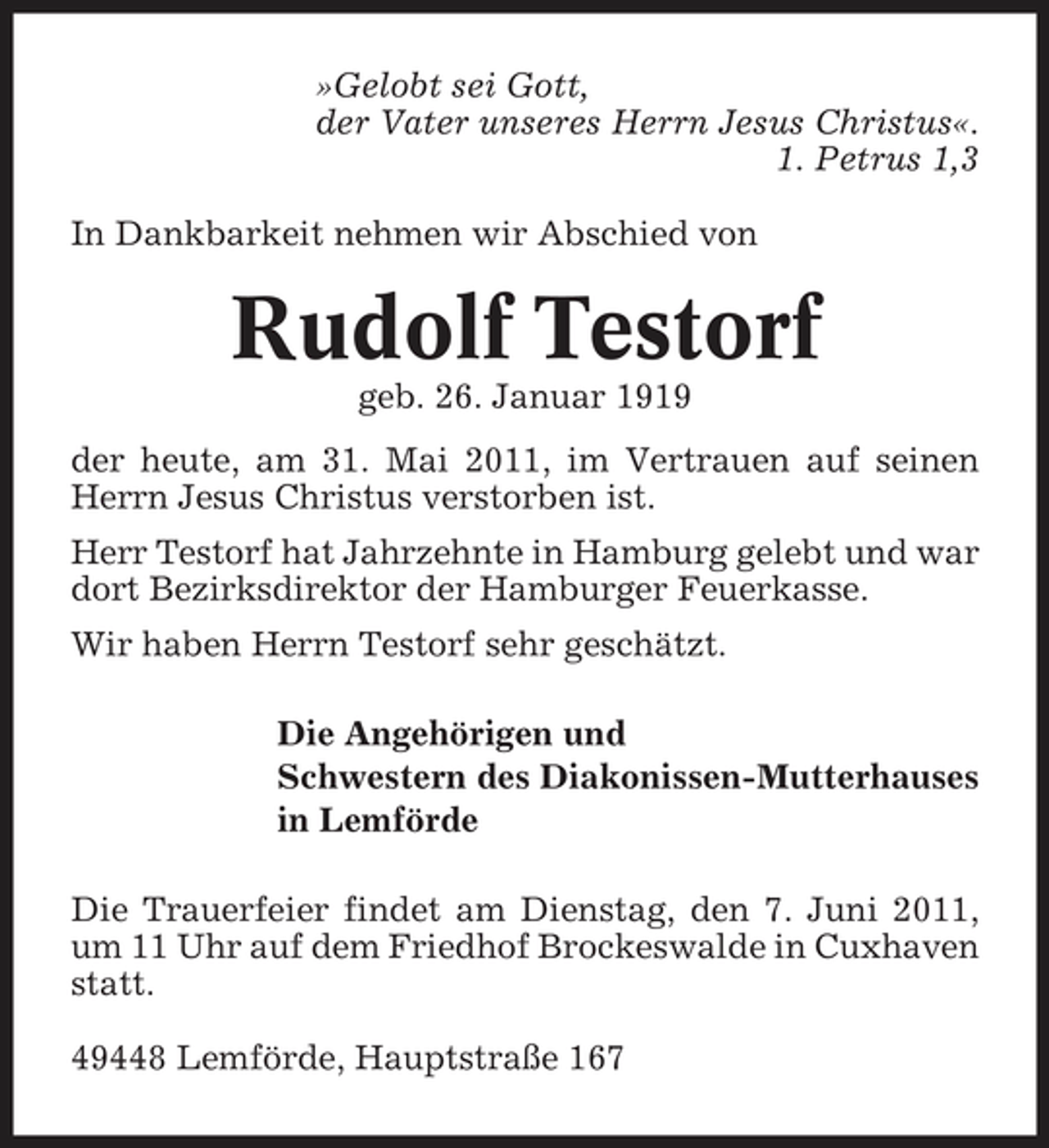 <p>»Gelobt sei Gott, der Vater unseres Herrn Jesus Christus«. 1. Petrus 1,3 In Dankbarkeit nehmen wir Abschied von</p><p>Rudolf Testorf<br />geb. 26. Januar 1919 der heute, am 31. Mai 2011, im Vertrauen auf seinen Herrn Jesus Christus verstorben ist. Herr Testorf hat Jahrzehnte in Hamburg gelebt und war dort Bezirksdirektor der Hamburger Feuerkasse. Wir haben Herrn Testorf sehr geschätzt. Die Angehörigen und Schwestern des Diakonissen-Mutterhauses in Lemförde Die Trauerfeier findet am Dienstag, den 7. Juni 2011, um 11 Uhr auf dem Friedhof Brockeswalde in Cuxhaven statt. 49448 Lemförde, Hauptstraße 167</p>