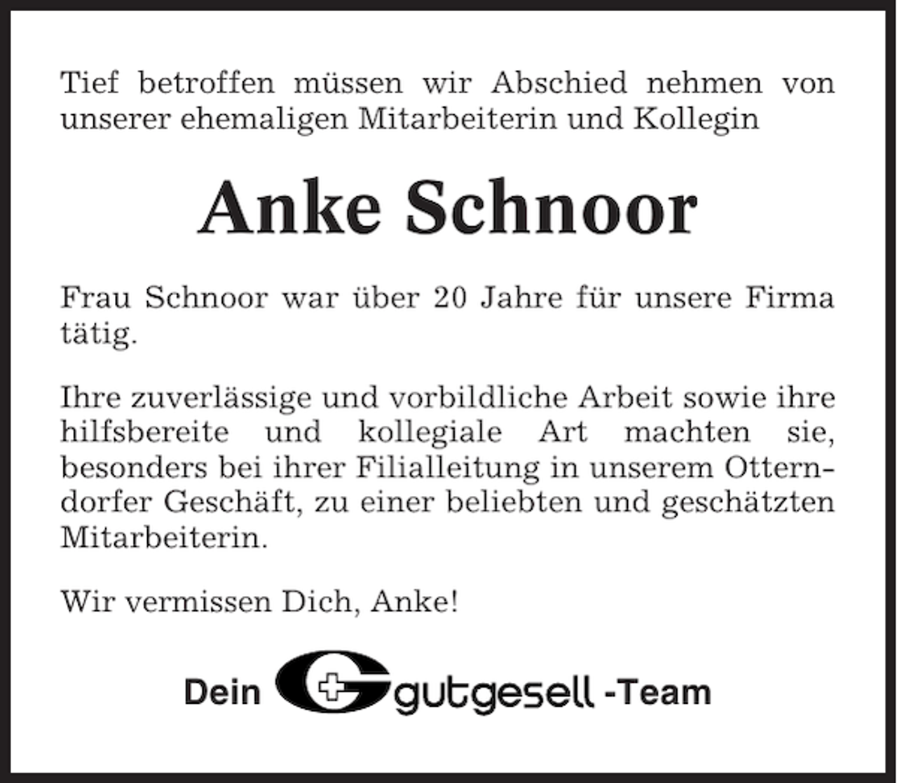 <p>Tief betroffen müssen wir Abschied nehmen von<br />unserer ehemaligen Mitarbeiterin und Kollegin</p><p>Anke Schnoor<br />Frau Schnoor war über 20 Jahre für unsere Firma<br />tätig.<br />Ihre zuverlässige und vorbildliche Arbeit sowie ihre<br />hilfsbereite und kollegiale Art machten sie,<br />besonders bei ihrer Filialleitung in unserem Otterndorfer Geschäft, zu einer beliebten und geschätzten<br />Mitarbeiterin.<br />Wir vermissen Dich, Anke!</p><p>Dein</p><p>-Team</p>
