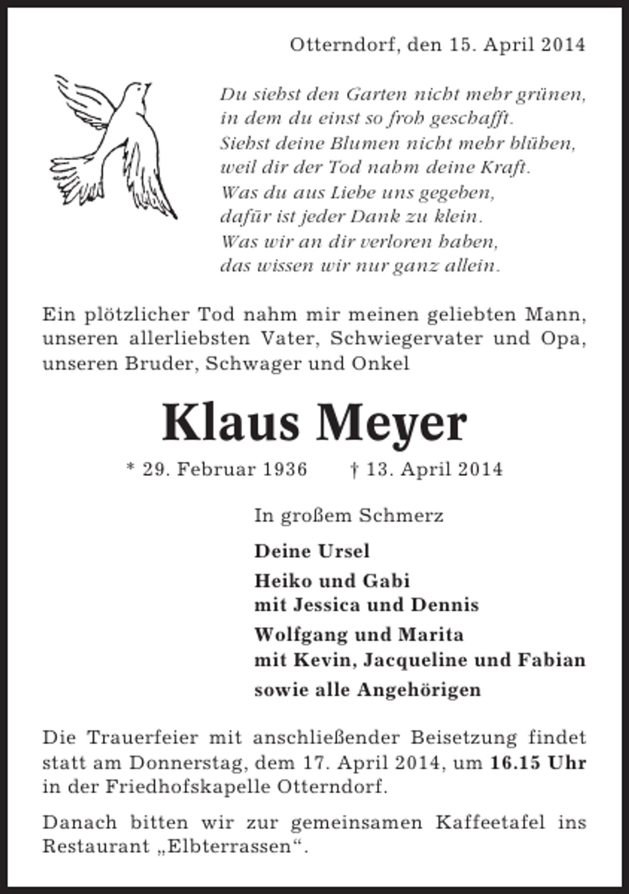 <p>Otterndorf, den 15. April 2014<br />Du siehst den Garten nicht mehr grünen,<br />in dem du einst so froh geschafft.<br />Siehst deine Blumen nicht mehr blühen,<br />weil dir der Tod nahm deine Kraft.<br />Was du aus Liebe uns gegeben,<br />dafür ist jeder Dank zu klein.<br />Was wir an dir verloren haben,<br />das wissen wir nur ganz allein.<br />Ein plötzlicher Tod nahm mir meinen geliebten Mann,<br />unseren allerliebsten Vater, Schwiegervater und Opa,<br />unseren Bruder, Schwager und Onkel</p><p>Klaus Meyer<br />* 29. Februar 1936</p><p>† 13. April 2014</p><p>In großem Schmerz<br />Deine Ursel<br />Heiko und Gabi<br />mit Jessica und Dennis<br />Wolfgang und Marita<br />mit Kevin, Jacqueline und Fabian<br />sowie alle Angehörigen<br />Die Trauerfeier mit anschließender Beisetzung findet<br />statt am Donnerstag, dem 17. April 2014, um 16.15 Uhr<br />in der Friedhofskapelle Otterndorf.<br />Danach bitten wir zur gemeinsamen Kaffeetafel ins<br />Restaurant „Elbterrassen“.</p>