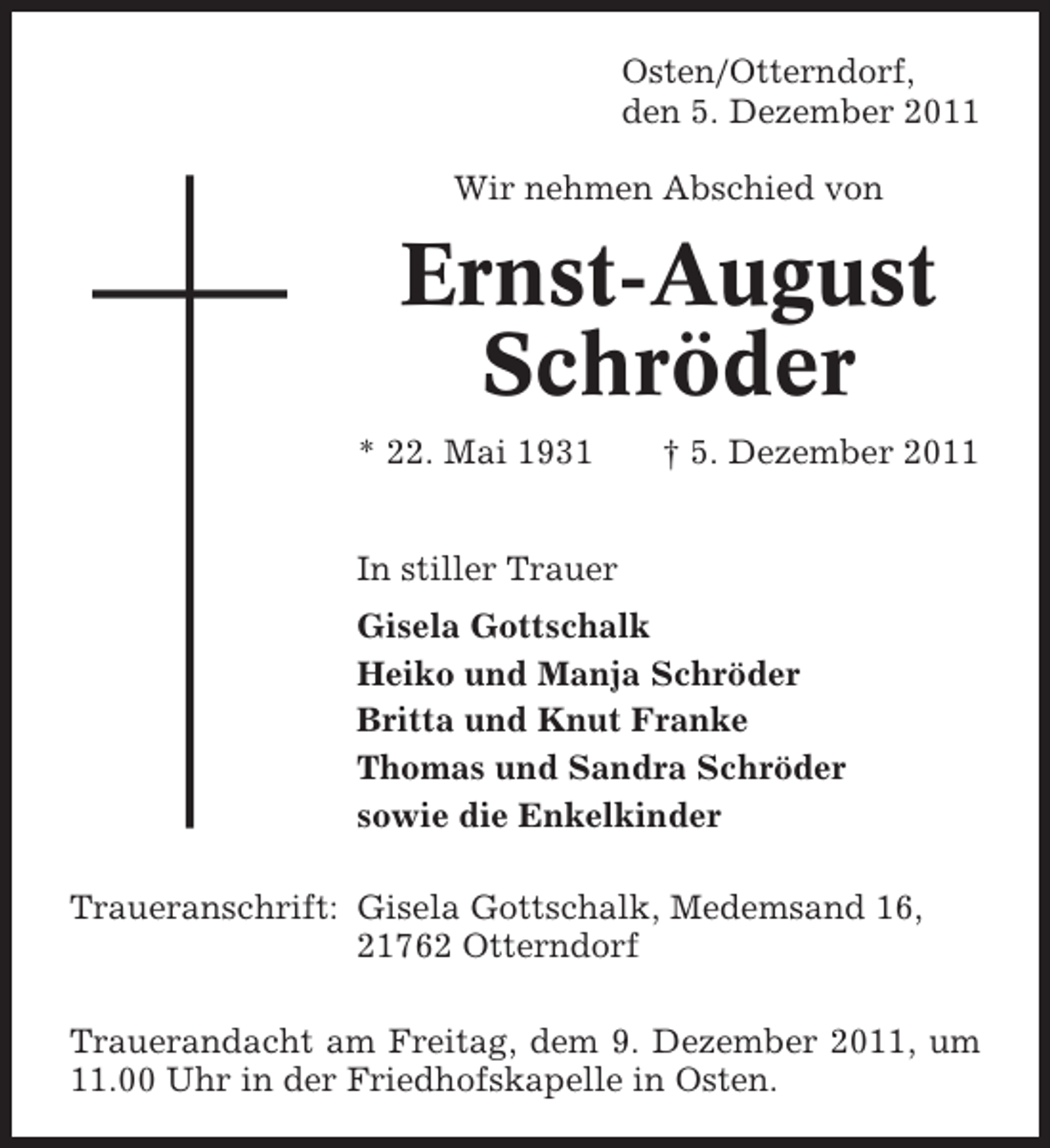 <p>Osten/Otterndorf,<br />den 5. Dezember 2011<br />Wir nehmen Abschied von</p><p>Ernst-August<br />Schröder<br />* 22. Mai 1931</p><p>† 5. Dezember 2011</p><p>In stiller Trauer<br />Gisela Gottschalk<br />Heiko und Manja Schröder<br />Britta und Knut Franke<br />Thomas und Sandra Schröder<br />sowie die Enkelkinder<br />Traueranschrift: Gisela Gottschalk, Medemsand 16,<br />21762 Otterndorf<br />Trauerandacht am Freitag, dem 9. Dezember 2011, um<br />11.00 Uhr in der Friedhofskapelle in Osten.</p>