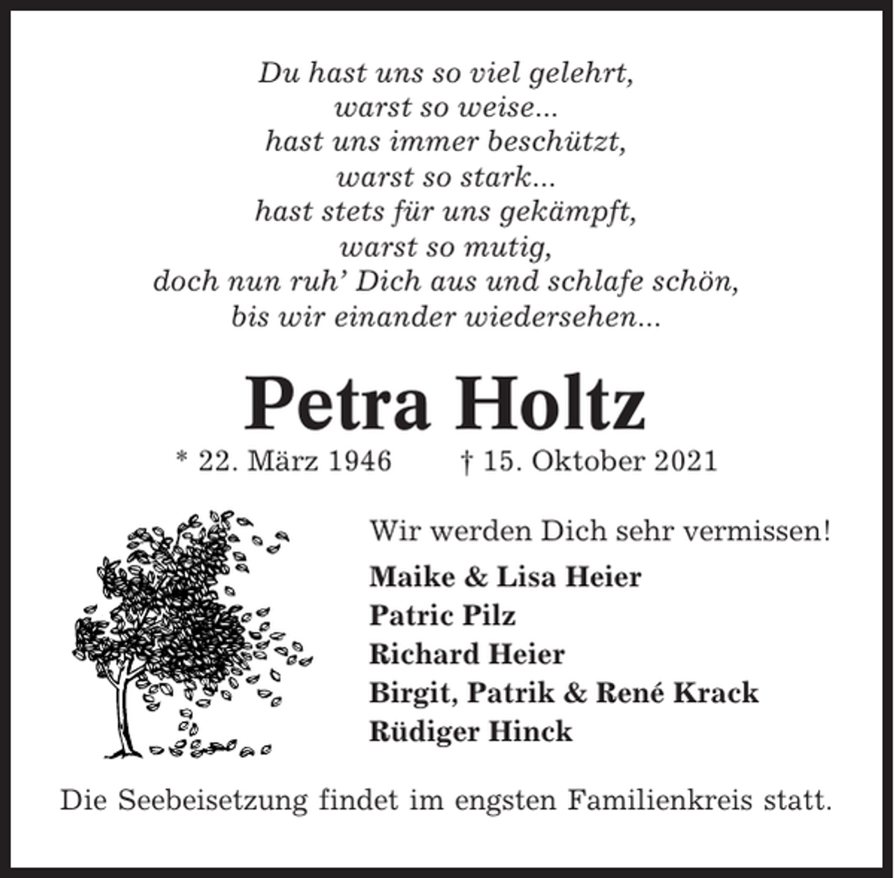 <p>Du hast uns so viel gelehrt,<br />warst so weise...<br />hast uns immer beschützt,<br />warst so stark...<br />hast stets für uns gekämpft,<br />warst so mutig,<br />doch nun ruh’ Dich aus und schlafe schön,<br />bis wir einander wiedersehen...</p><p>Petra Holtz<br />* 22. März 1946</p><p>† 15. Oktober 2021</p><p>Wir werden Dich sehr vermissen!<br />Maike &amp; Lisa Heier<br />Patric Pilz<br />Richard Heier<br />Birgit, Patrik &amp; René Krack<br />Rüdiger Hinck<br />Die Seebeisetzung findet im engsten Familienkreis statt.</p>
