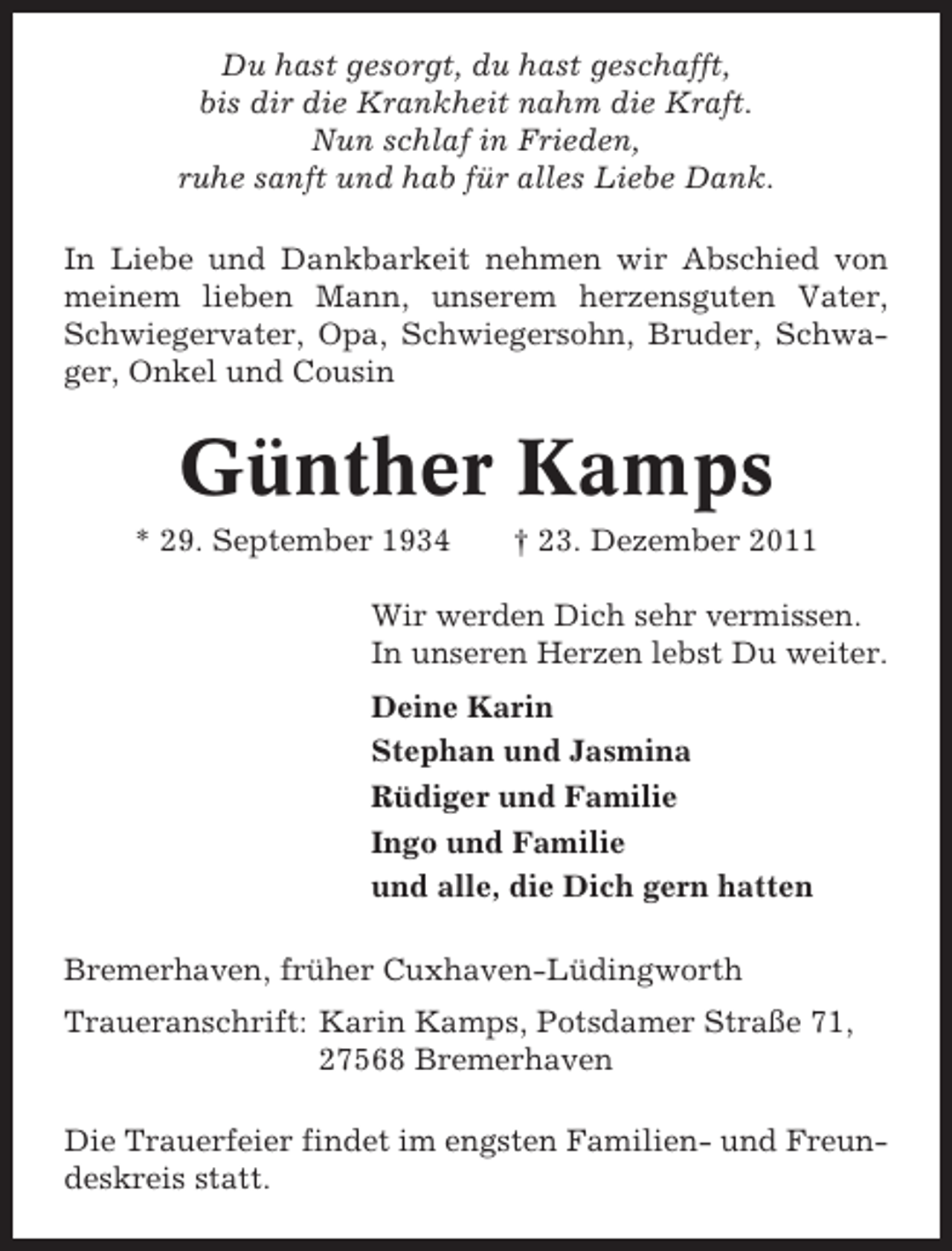 <p>Du hast gesorgt, du hast geschafft,<br />bis dir die Krankheit nahm die Kraft.<br />Nun schlaf in Frieden,<br />ruhe sanft und hab für alles Liebe Dank.<br />In Liebe und Dankbarkeit nehmen wir Abschied von<br />meinem lieben Mann, unserem herzensguten Vater,<br />Schwiegervater, Opa, Schwiegersohn, Bruder, Schwager, Onkel und Cousin</p><p>Günther Kamps<br />* 29. September 1934</p><p>† 23. Dezember 2011</p><p>Wir werden Dich sehr vermissen.<br />In unseren Herzen lebst Du weiter.<br />Deine Karin<br />Stephan und Jasmina<br />Rüdiger und Familie<br />Ingo und Familie<br />und alle, die Dich gern hatten<br />Bremerhaven, früher Cuxhaven-Lüdingworth<br />Traueranschrift: Karin Kamps, Potsdamer Straße 71,<br />27568 Bremerhaven<br />Die Trauerfeier findet im engsten Familien- und Freundeskreis statt.</p>