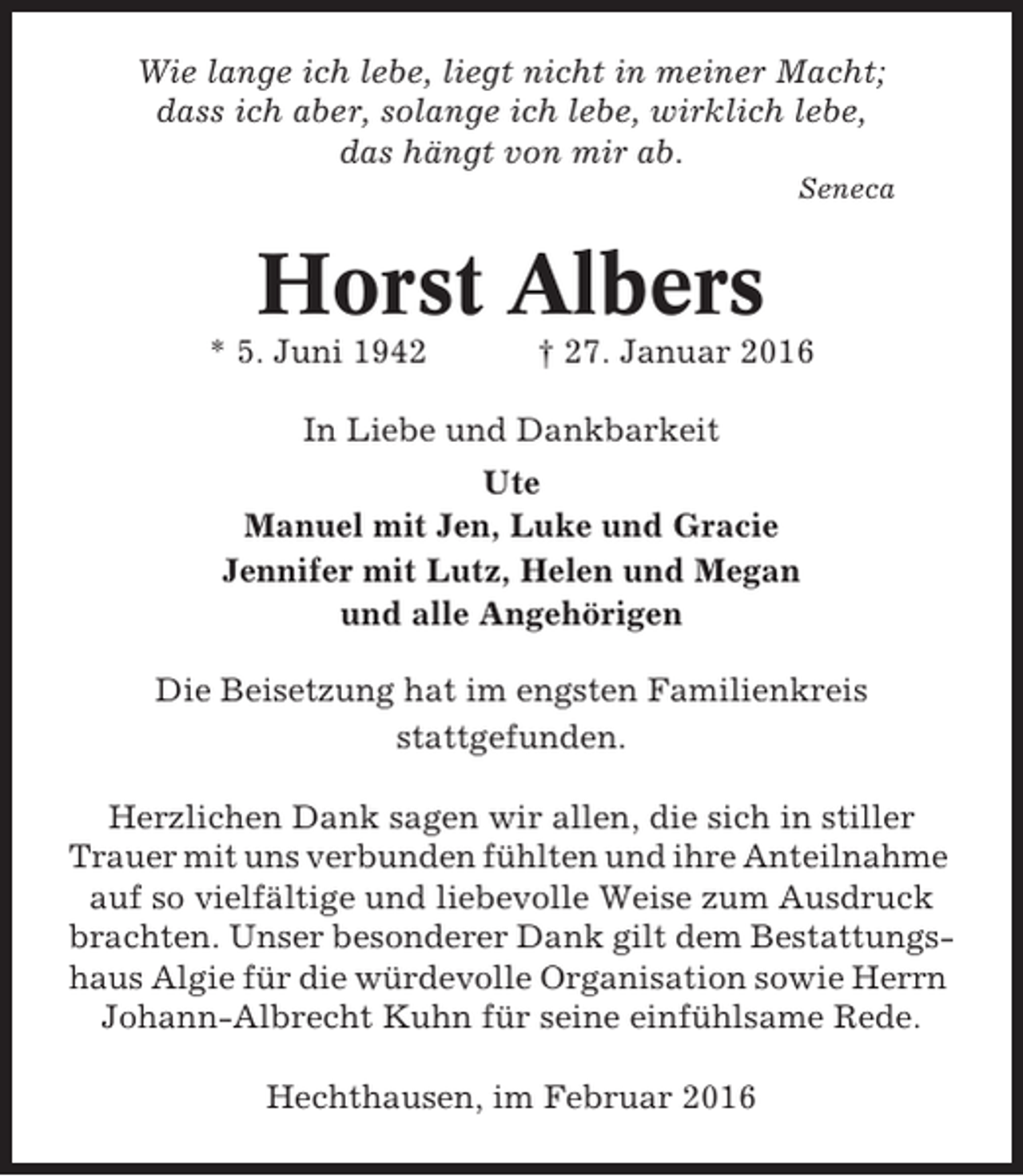 <p>Wie lange ich lebe, liegt nicht in meiner Macht;<br />dass ich aber, solange ich lebe, wirklich lebe,<br />das hängt von mir ab.<br />Seneca</p><p>Horst Albers<br />* 5. Juni 1942</p><p>† 27. Januar 2016</p><p>In Liebe und Dankbarkeit<br />Ute<br />Manuel mit Jen, Luke und Gracie<br />Jennifer mit Lutz, Helen und Megan<br />und alle Angehörigen<br />Die Beisetzung hat im engsten Familienkreis<br />stattgefunden.<br />Herzlichen Dank sagen wir allen, die sich in stiller<br />Trauer mit uns verbunden fühlten und ihre Anteilnahme<br />auf so vielfältige und liebevolle Weise zum Ausdruck<br />brachten. Unser besonderer Dank gilt dem Bestattungshaus Algie für die würdevolle Organisation sowie Herrn<br />Johann-Albrecht Kuhn für seine einfühlsame Rede.<br />Hechthausen, im Februar 2016</p>