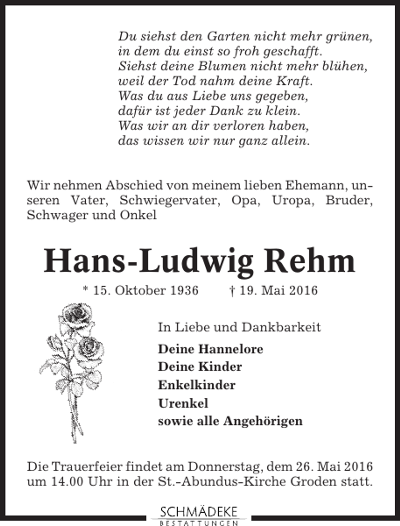 <p>Du siehst den Garten nicht mehr grünen,<br />in dem du einst so froh geschafft.<br />Siehst deine Blumen nicht mehr blühen,<br />weil der Tod nahm deine Kraft.<br />Was du aus Liebe uns gegeben,<br />dafür ist jeder Dank zu klein.<br />Was wir an dir verloren haben,<br />das wissen wir nur ganz allein.<br />Wir nehmen Abschied von meinem lieben Ehemann, unseren Vater, Schwiegervater, Opa, Uropa, Bruder,<br />Schwager und Onkel</p><p>Hans-Ludwig Rehm<br />* 15. Oktober 1936</p><p>† 19. Mai 2016</p><p>In Liebe und Dankbarkeit<br />Deine Hannelore<br />Deine Kinder<br />Enkelkinder<br />Urenkel<br />sowie alle Angehörigen</p><p>Die Trauerfeier findet am Donnerstag, dem 26. Mai 2016<br />um 14.00 Uhr in der St.-Abundus-Kirche Groden statt.</p>