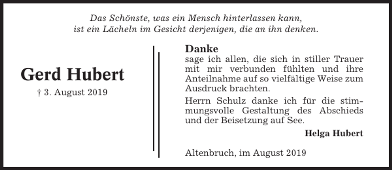 <p>Das Schönste, was ein Mensch hinterlassen kann,<br />ist ein Lächeln im Gesicht derjenigen, die an ihn denken.</p><p>Danke</p><p>Gerd Hubert<br />† 3. August 2019</p><p>sage ich allen, die sich in stiller Trauer<br />mit mir verbunden fühlten und ihre<br />Anteilnahme auf so vielfältige Weise zum<br />Ausdruck brachten.<br />Herrn Schulz danke ich für die stimmungsvolle Gestaltung des Abschieds<br />und der Beisetzung auf See.<br />Helga Hubert<br />Altenbruch, im August 2019</p>