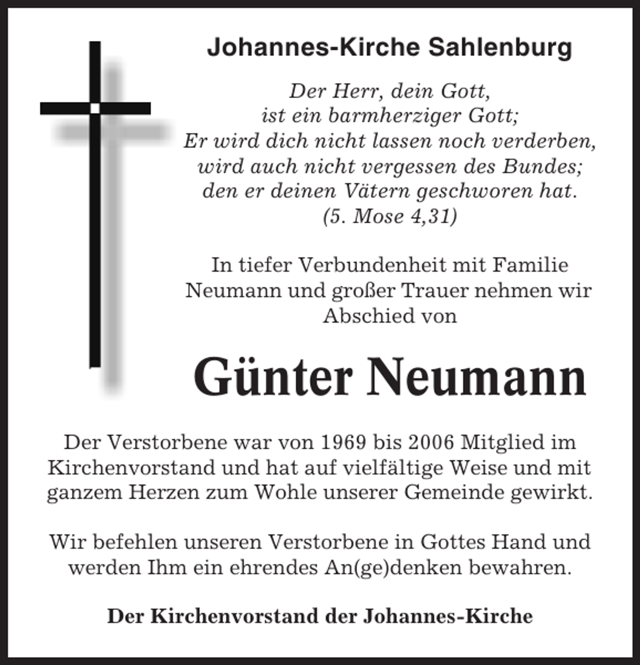 <p>Johannes-Kirche Sahlenburg<br />Der Herr, dein Gott,<br />ist ein barmherziger Gott;<br />Er wird dich nicht lassen noch verderben,<br />wird auch nicht vergessen des Bundes;<br />den er deinen Vätern geschworen hat.<br />(5. Mose 4,31)<br />In tiefer Verbundenheit mit Familie<br />Neumann und großer Trauer nehmen wir<br />Abschied von</p><p>Günter Neumann<br />Der Verstorbene war von 1969 bis 2006 Mitglied im<br />Kirchenvorstand und hat auf vielfältige Weise und mit<br />ganzem Herzen zum Wohle unserer Gemeinde gewirkt.<br />Wir befehlen unseren Verstorbene in Gottes Hand und<br />werden Ihm ein ehrendes An(ge)denken bewahren.<br />Der Kirchenvorstand der Johannes-Kirche</p>