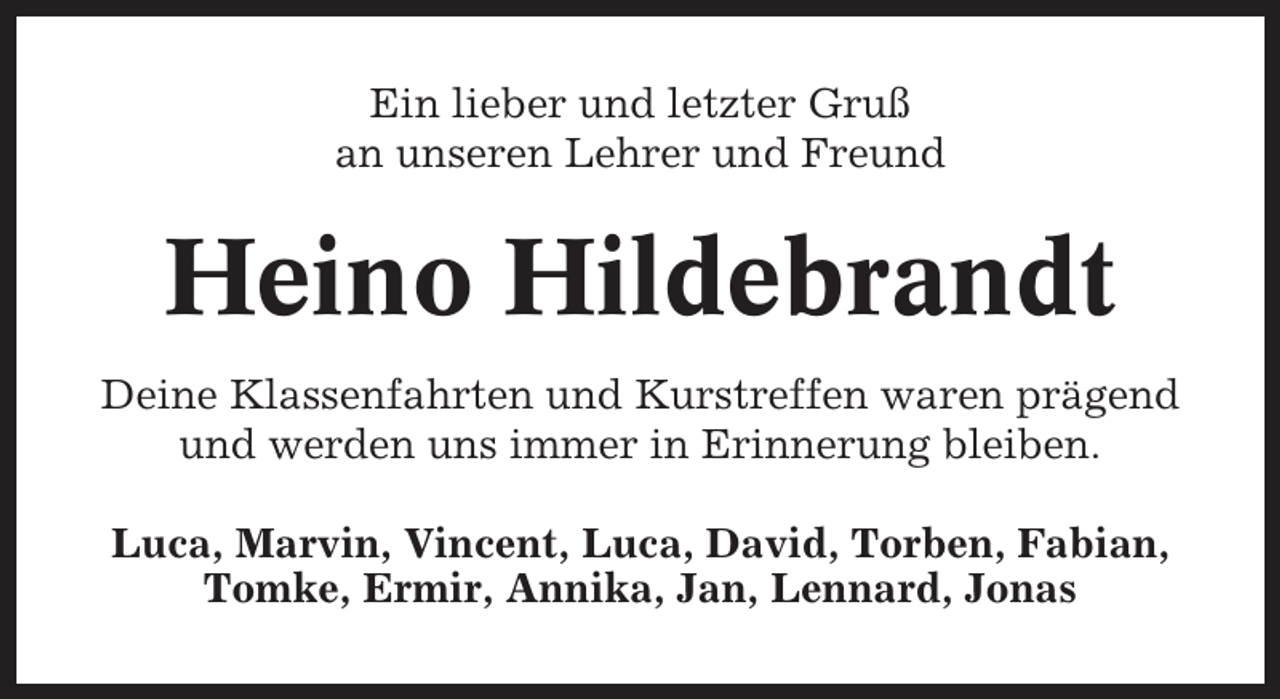 <p>Ein lieber und letzter Gruß<br />an unseren Lehrer und Freund</p><p>Heino Hildebrandt<br />Deine Klassenfahrten und Kurstreffen waren prägend<br />und werden uns immer in Erinnerung bleiben.<br />Luca, Marvin, Vincent, Luca, David, Torben, Fabian,<br />Tomke, Ermir, Annika, Jan, Lennard, Jonas</p>