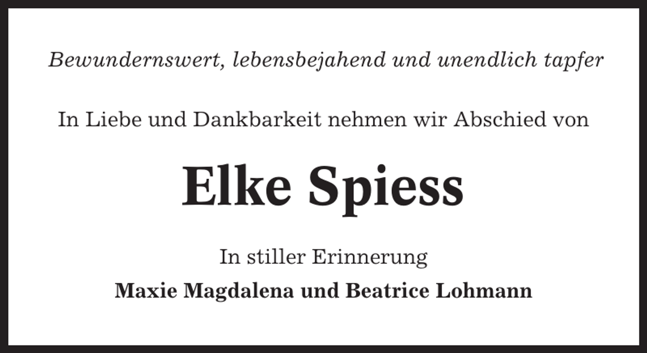 <p>Bewundernswert, lebensbejahend und unendlich tapfer<br />In Liebe und Dankbarkeit nehmen wir Abschied von</p><p>Elke Spiess<br />In stiller Erinnerung<br />Maxie Magdalena und Beatrice Lohmann</p>