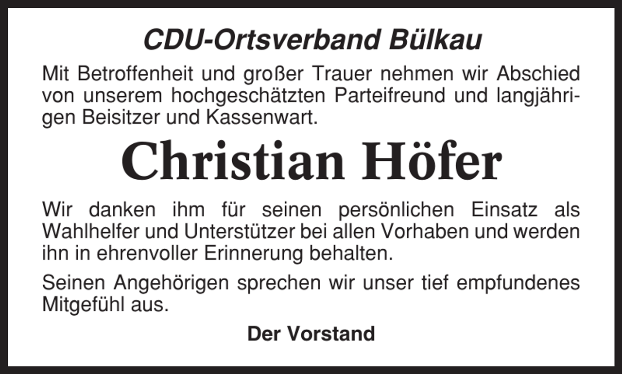 <p>CDU-Ortsverband Bülkau<br />Mit Betroffenheit und großer Trauer nehmen wir Abschied<br />von unserem hochgeschätzten Parteifreund und langjährigen Beisitzer und Kassenwart.</p><p>Christian Höfer<br />Wir danken ihm für seinen persönlichen Einsatz als<br />Wahlhelfer und Unterstützer bei allen Vorhaben und werden<br />ihn in ehrenvoller Erinnerung behalten.<br />Seinen Angehörigen sprechen wir unser tief empfundenes<br />Mitgefühl aus.<br />Der Vorstand</p>