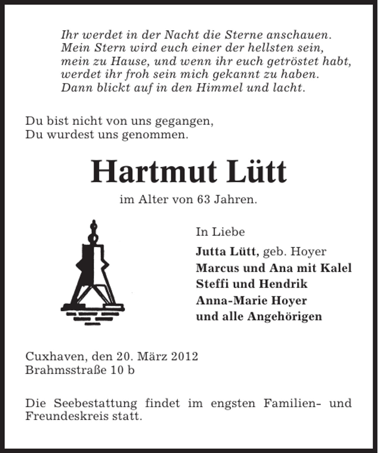 <p>Ihr werdet in der Nacht die Sterne anschauen.<br />Mein Stern wird euch einer der hellsten sein,<br />mein zu Hause, und wenn ihr euch getröstet habt,<br />werdet ihr froh sein mich gekannt zu haben.<br />Dann blickt auf in den Himmel und lacht.<br />Du bist nicht von uns gegangen,<br />Du wurdest uns genommen.</p><p>Hartmut Lütt<br />im Alter von 63 Jahren.<br />In Liebe<br />Jutta Lütt, geb. Hoyer<br />Marcus und Ana mit Kalel<br />Steffi und Hendrik<br />Anna-Marie Hoyer<br />und alle Angehörigen<br />Cuxhaven, den 20. März 2012<br />Brahmsstraße 10 b<br />Die Seebestattung findet im engsten Familien- und<br />Freundeskreis statt.</p>