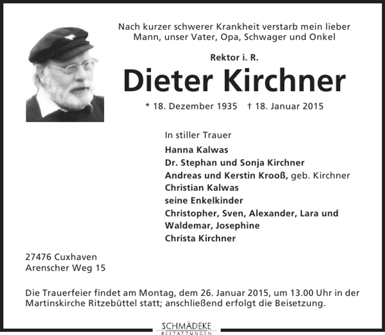 <p>Nach kurzer schwerer Krankheit verstarb mein lieber<br />Mann, unser Vater, Opa, Schwager und Onkel<br />Rektor i. R.</p><p>Dieter Kirchner<br />* 18. Dezember 1935 † 18. Januar 2015<br />In stiller Trauer<br />Hanna Kalwas<br />Dr. Stephan und Sonja Kirchner<br />Andreas und Kerstin Krooß, geb. Kirchner<br />Christian Kalwas<br />seine Enkelkinder<br />Christopher, Sven, Alexander, Lara und<br />Waldemar, Josephine<br />Christa Kirchner<br />27476 Cuxhaven<br />Arenscher Weg 15<br />Die Trauerfeier findet am Montag, dem 26. Januar 2015, um 13.00 Uhr in der<br />Martinskirche Ritzebüttel statt; anschließend erfolgt die Beisetzung.</p>