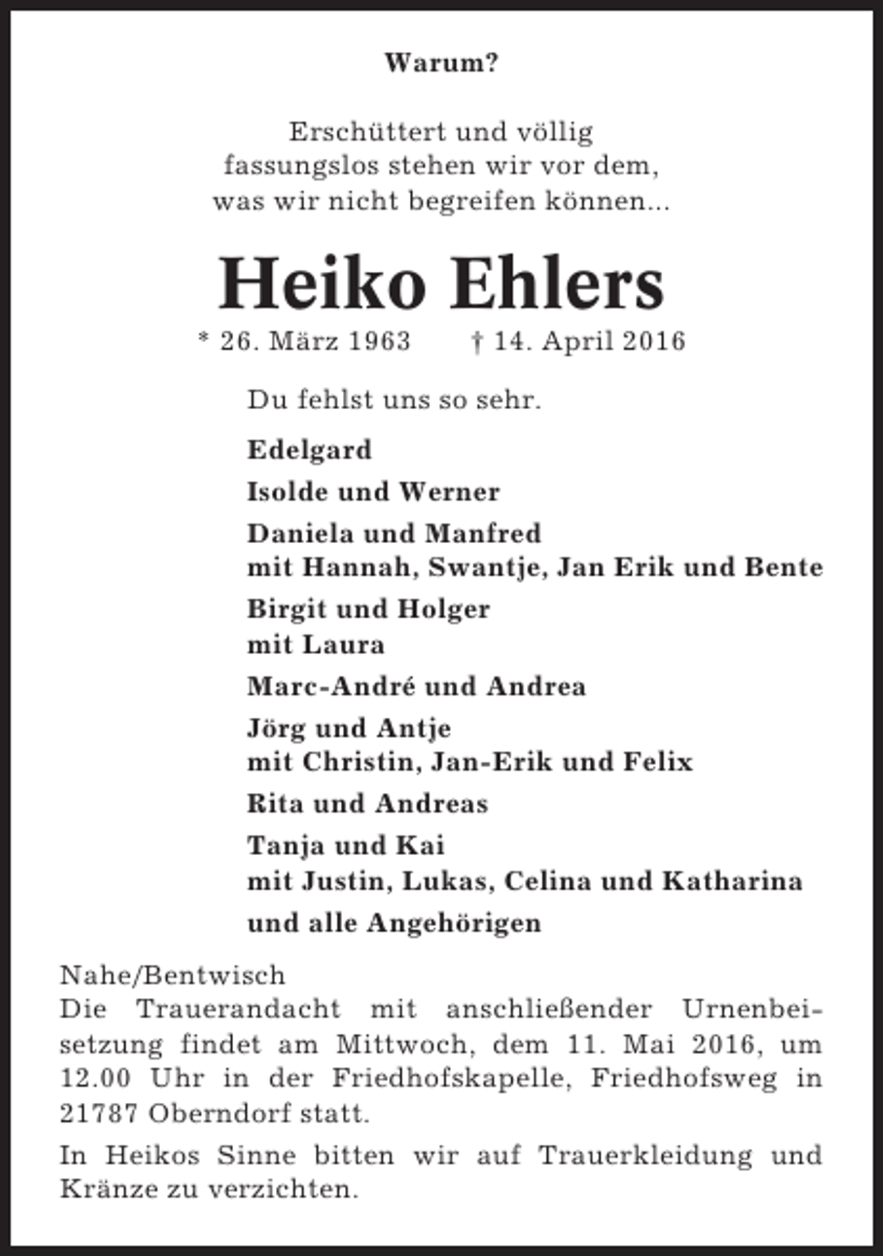 <p>Warum?<br />Erschüttert und völlig<br />fassungslos stehen wir vor dem,<br />was wir nicht begreifen können...</p><p>Heiko Ehlers<br />* 26. März 1963</p><p>† 14. April 2016</p><p>Du fehlst uns so sehr.<br />Edelgard<br />Isolde und Werner<br />Daniela und Manfred<br />mit Hannah, Swantje, Jan Erik und Bente<br />Birgit und Holger<br />mit Laura<br />Marc-André und Andrea<br />Jörg und Antje<br />mit Christin, Jan-Erik und Felix<br />Rita und Andreas<br />Tanja und Kai<br />mit Justin, Lukas, Celina und Katharina<br />und alle Angehörigen<br />Nahe/Bentwisch<br />Die Trauerandacht mit anschließender Urnenbeisetzung findet am Mittwoch, dem 11. Mai 2016, um<br />12.00 Uhr in der Friedhofskapelle, Friedhofsweg in<br />21787 Oberndorf statt.<br />In Heikos Sinne bitten wir auf Trauerkleidung und<br />Kränze zu verzichten.</p>