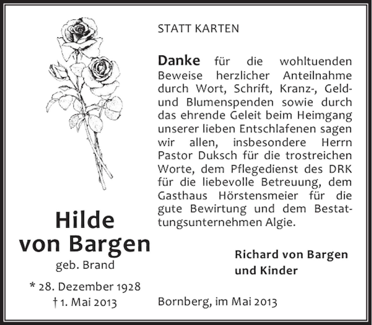 <p>STATT KARTEN</p><p>Hilde<br />von Bargen<br />geb. Brand</p><p>* 28. Dezember 1928<br />† 1. Mai 2013</p><p>Danke für die wohltuenden<br />Beweise herzlicher Anteilnahme<br />durch Wort, Schrift, Kranz-, Geldund Blumenspenden sowie durch<br />das ehrende Geleit beim Heimgang<br />unserer lieben Entschlafenen sagen<br />wir allen, insbesondere Herrn<br />Pastor Duksch für die trostreichen<br />Worte, dem Pflegedienst des DRK<br />für die liebevolle Betreuung, dem<br />Gasthaus Hörstensmeier für die<br />gute Bewirtung und dem Bestattungsunternehmen Algie.<br />Richard von Bargen<br />und Kinder<br />Bornberg, im Mai 2013</p>