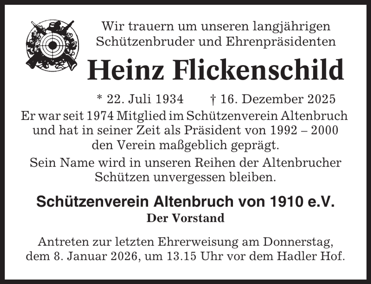 <p>Wir trauern um unseren langjährigen<br />Schützenbruder und Ehrenpräsidenten</p><p>Heinz Flickenschild<br />* 22. Juli 1934<br />† 16. Dezember 2025<br />Er war seit 1974 Mitglied im Schützenverein Altenbruch<br />und hat in seiner Zeit als Präsident von 1992 – 2000<br />den Verein maßgeblich geprägt.<br />Sein Name wird in unseren Reihen der Altenbrucher<br />Schützen unvergessen bleiben.</p><p>Schützenverein Altenbruch von 1910 e.V.<br />Der Vorstand<br />Antreten zur letzten Ehrerweisung am Donnerstag,<br />dem 8. Januar 2026, um 13.15 Uhr vor dem Hadler Hof.</p>