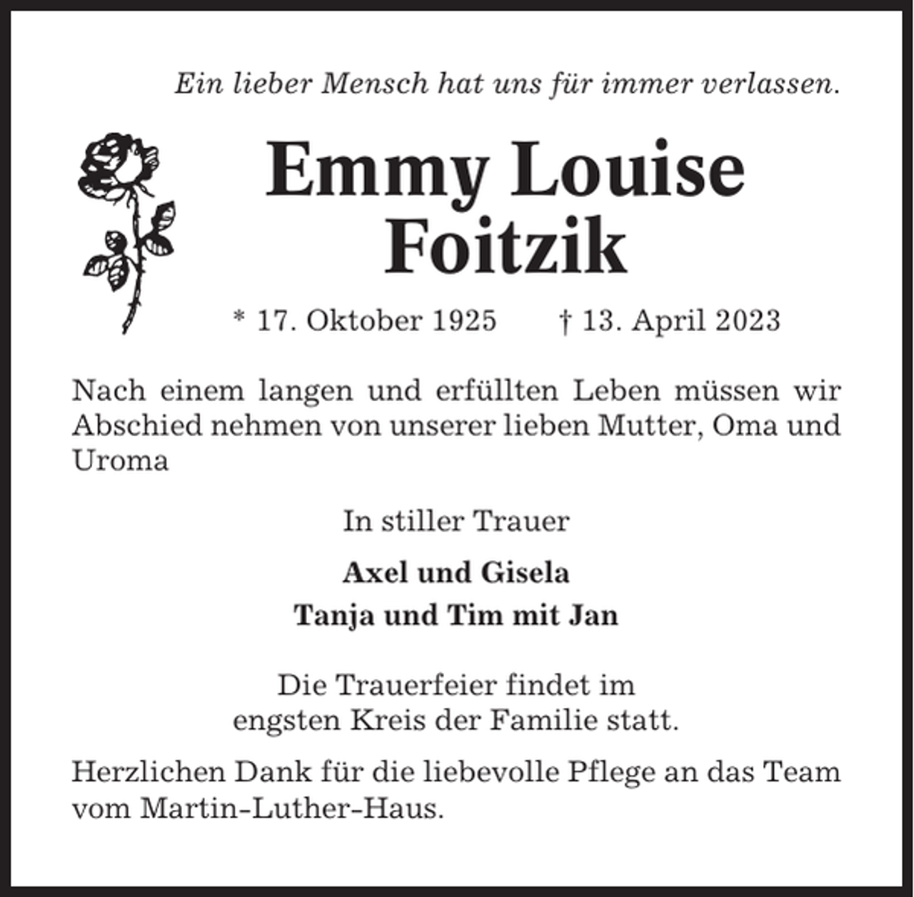 <p>Ein lieber Mensch hat uns für immer verlassen.</p><p>Emmy Louise<br />Foitzik<br />* 17. Oktober 1925</p><p>† 13. April 2023</p><p>Nach einem langen und erfüllten Leben müssen wir<br />Abschied nehmen von unserer lieben Mutter, Oma und<br />Uroma<br />In stiller Trauer<br />Axel und Gisela<br />Tanja und Tim mit Jan<br />Die Trauerfeier findet im<br />engsten Kreis der Familie statt.<br />Herzlichen Dank für die liebevolle Pflege an das Team<br />vom Martin-Luther-Haus.</p>