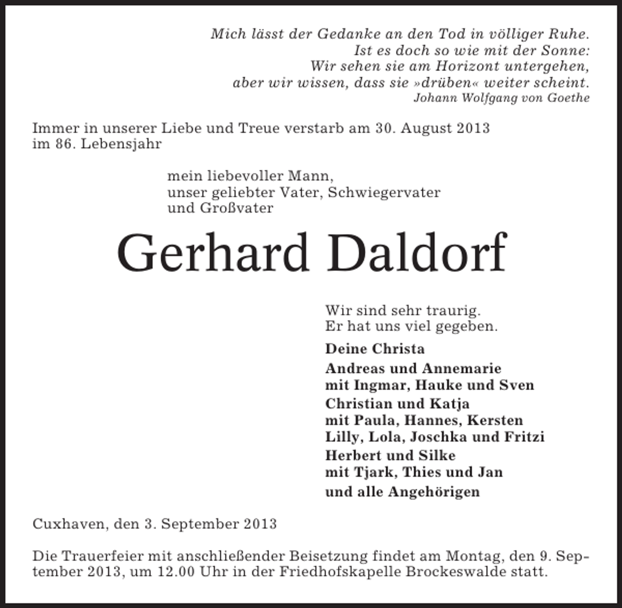 <p>Mich lässt der Gedanke an den Tod in völliger Ruhe.<br />Ist es doch so wie mit der Sonne:<br />Wir sehen sie am Horizont untergehen,<br />aber wir wissen, dass sie »drüben« weiter scheint.<br />Johann Wolfgang von Goethe</p><p>Immer in unserer Liebe und Treue verstarb am 30. August 2013<br />im 86. Lebensjahr<br />mein liebevoller Mann,<br />unser geliebter Vater, Schwiegervater<br />und Großvater</p><p>Gerhard Daldorf<br />Wir sind sehr traurig.<br />Er hat uns viel gegeben.<br />Deine Christa<br />Andreas und Annemarie<br />mit Ingmar, Hauke und Sven<br />Christian und Katja<br />mit Paula, Hannes, Kersten<br />Lilly, Lola, Joschka und Fritzi<br />Herbert und Silke<br />mit Tjark, Thies und Jan<br />und alle Angehörigen<br />Cuxhaven, den 3. September 2013<br />Die Trauerfeier mit anschließender Beisetzung findet am Montag, den 9. September 2013, um 12.00 Uhr in der Friedhofskapelle Brockeswalde statt.</p>
