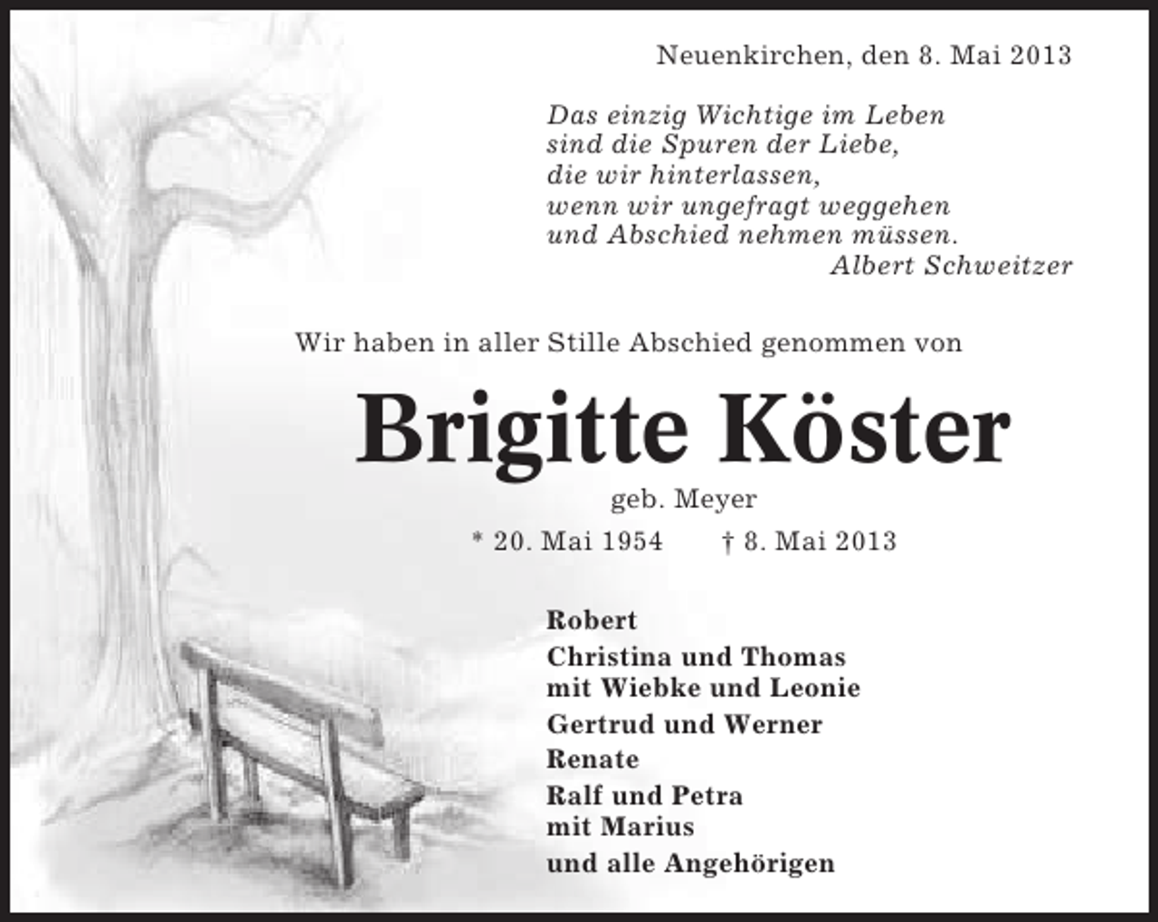 <p>Neuenkirchen, den 8. Mai 2013<br />Das einzig Wichtige im Leben<br />sind die Spuren der Liebe,<br />die wir hinterlassen,<br />wenn wir ungefragt weggehen<br />und Abschied nehmen müssen.<br />Albert Schweitzer<br />Wir haben in aller Stille Abschied genommen von</p><p>Brigitte Köster<br />geb. Meyer<br />* 20. Mai 1954</p><p>† 8. Mai 2013</p><p>Robert<br />Christina und Thomas<br />mit Wiebke und Leonie<br />Gertrud und Werner<br />Renate<br />Ralf und Petra<br />mit Marius<br />und alle Angehörigen</p>