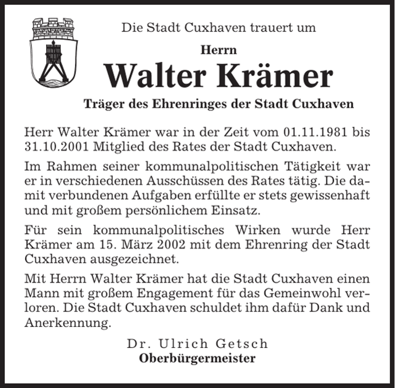 <p>Die Stadt Cuxhaven trauert um<br />Herrn</p><p>Walter Krämer<br />Träger des Ehrenringes der Stadt Cuxhaven<br />Herr Walter Krämer war in der Zeit vom 01.11.1981 bis<br />31.10.2001 Mitglied des Rates der Stadt Cuxhaven.<br />Im Rahmen seiner kommunalpolitischen Tätigkeit war<br />er in verschiedenen Ausschüssen des Rates tätig. Die damit verbundenen Aufgaben erfüllte er stets gewissenhaft<br />und mit großem persönlichem Einsatz.<br />Für sein kommunalpolitisches Wirken wurde Herr<br />Krämer am 15. März 2002 mit dem Ehrenring der Stadt<br />Cuxhaven ausgezeichnet.<br />Mit Herrn Walter Krämer hat die Stadt Cuxhaven einen<br />Mann mit großem Engagement für das Gemeinwohl verloren. Die Stadt Cuxhaven schuldet ihm dafür Dank und<br />Anerkennung.<br />Dr. Ulrich Getsch<br />Oberbürgermeister</p>