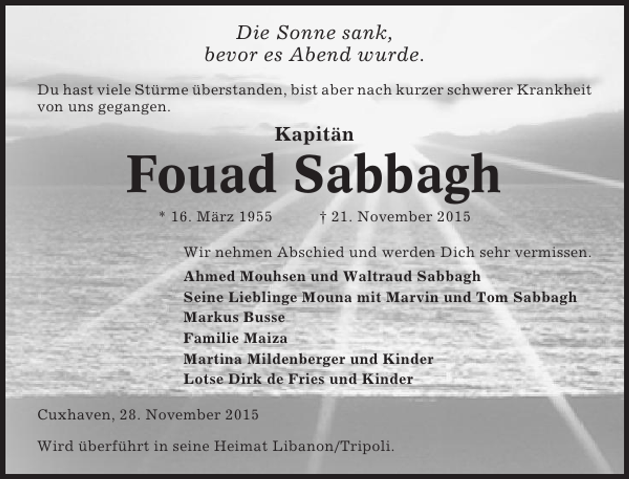 <p>Die Sonne sank,<br />bevor es Abend wurde.<br />Du hast viele Stürme überstanden, bist aber nach kurzer schwerer Krankheit<br />von uns gegangen.</p><p>Kapitän</p><p>Fouad Sabbagh<br />* 16. März 1955</p><p>† 21. November 2015</p><p>Wir nehmen Abschied und werden Dich sehr vermissen.<br />Ahmed Mouhsen und Waltraud Sabbagh<br />Seine Lieblinge Mouna mit Marvin und Tom Sabbagh<br />Markus Busse<br />Familie Maiza<br />Martina Mildenberger und Kinder<br />Lotse Dirk de Fries und Kinder<br />Cuxhaven, 28. November 2015<br />Wird überführt in seine Heimat Libanon/Tripoli.</p>