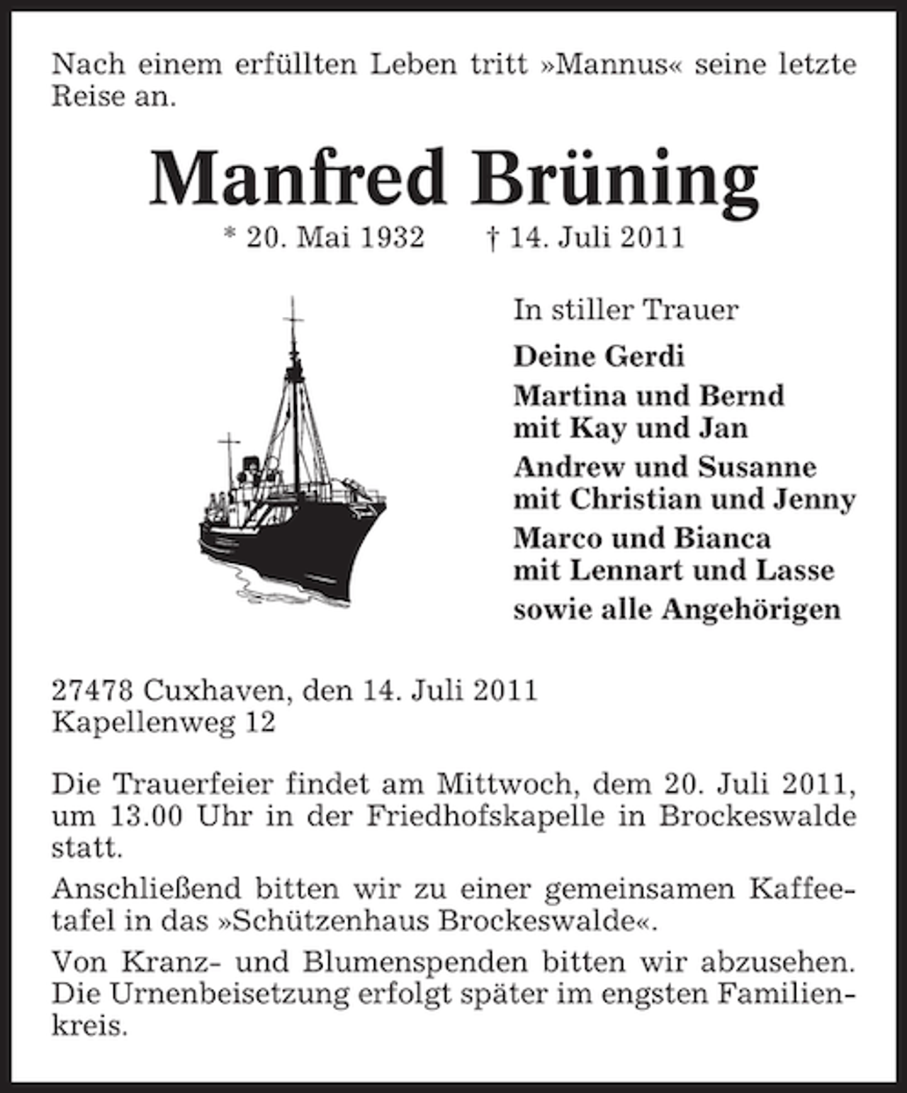<p>Nach einem erfüllten Leben tritt »Mannus« seine letzte<br />Reise an.</p><p>Manfred Brüning<br />* 20. Mai 1932</p><p>† 14. Juli 2011<br />In stiller Trauer<br />Deine Gerdi<br />Martina und Bernd<br />mit Kay und Jan<br />Andrew und Susanne<br />mit Christian und Jenny<br />Marco und Bianca<br />mit Lennart und Lasse<br />sowie alle Angehörigen</p><p>27478 Cuxhaven, den 14. Juli 2011<br />Kapellenweg 12<br />Die Trauerfeier findet am Mittwoch, dem 20. Juli 2011,<br />um 13.00 Uhr in der Friedhofskapelle in Brockeswalde<br />statt.<br />Anschließend bitten wir zu einer gemeinsamen Kaffeetafel in das »Schützenhaus Brockeswalde«.<br />Von Kranz- und Blumenspenden bitten wir abzusehen.<br />Die Urnenbeisetzung erfolgt später im engsten Familienkreis.</p>