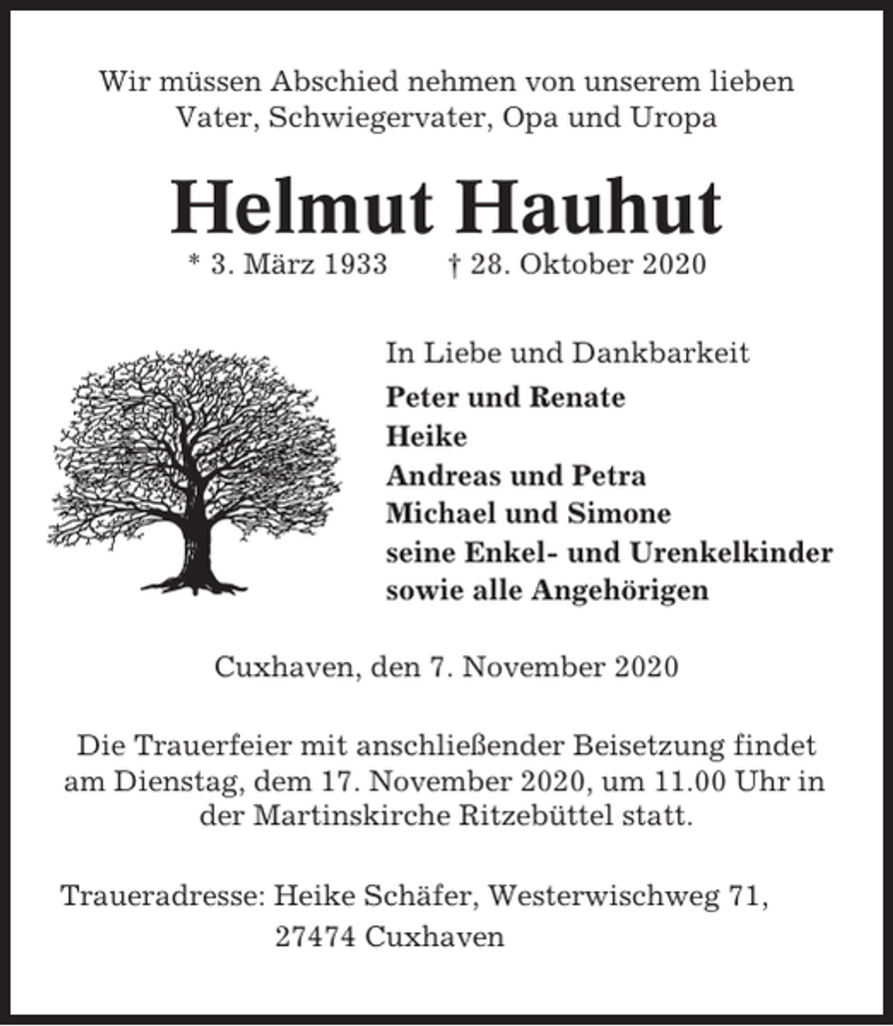<p>Wir müssen Abschied nehmen von unserem lieben<br />Vater, Schwiegervater, Opa und Uropa</p><p>Helmut Hauhut<br />* 3. März 1933</p><p>† 28. Oktober 2020</p><p>In Liebe und Dankbarkeit<br />Peter und Renate<br />Heike<br />Andreas und Petra<br />Michael und Simone<br />seine Enkel- und Urenkelkinder<br />sowie alle Angehörigen<br />Cuxhaven, den 7. November 2020<br />Die Trauerfeier mit anschließender Beisetzung findet<br />am Dienstag, dem 17. November 2020, um 11.00 Uhr in<br />der Martinskirche Ritzebüttel statt.<br />Traueradresse: Heike Schäfer, Westerwischweg 71,<br />27474 Cuxhaven</p>
