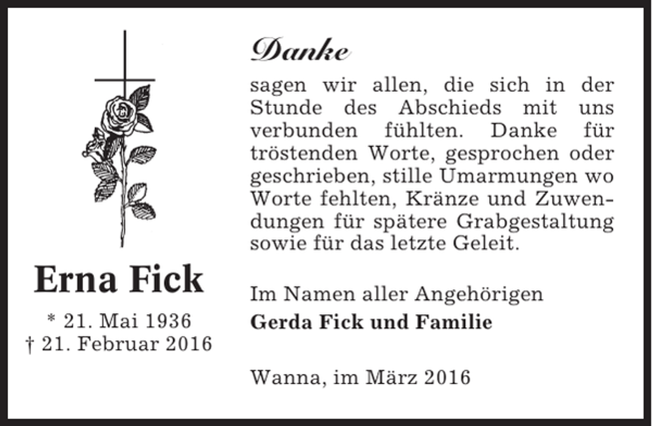<p>Danke<br />sagen wir allen, die sich in der<br />Stunde des Abschieds mit uns<br />verbunden fühlten. Danke für<br />tröstenden Worte, gesprochen oder<br />geschrieben, stille Umarmungen wo<br />Worte fehlten, Kränze und Zuwendungen für spätere Grabgestaltung<br />sowie für das letzte Geleit.</p><p>Erna Fick<br />* 21. Mai 1936<br />† 21. Februar 2016</p><p>Im Namen aller Angehörigen<br />Gerda Fick und Familie<br />Wanna, im März 2016</p>