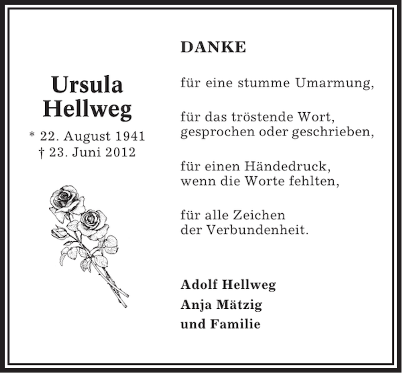 <p>DANKE</p><p>Ursula<br />Hellweg<br />* 22. August 1941<br />† 23. Juni 2012</p><p>für eine stumme Umarmung,<br />für das tröstende Wort,<br />gesprochen oder geschrieben,<br />für einen Händedruck,<br />wenn die Worte fehlten,<br />für alle Zeichen<br />der Verbundenheit.</p><p>Adolf Hellweg<br />Anja Mätzig<br />und Familie</p>