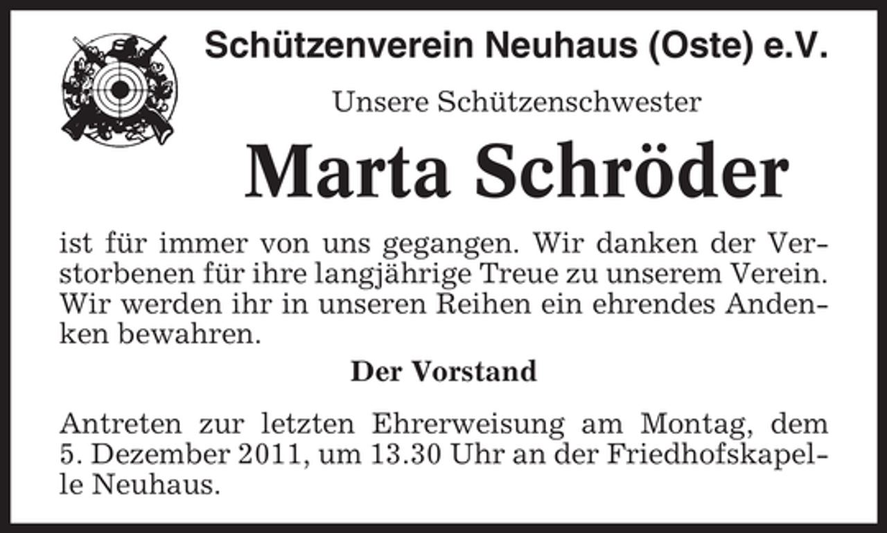 <p>Schützenverein Neuhaus (Oste) e.V.<br />Unsere Schützenschwester</p><p>Marta Schröder<br />ist für immer von uns gegangen. Wir danken der Verstorbenen für ihre langjährige Treue zu unserem Verein.<br />Wir werden ihr in unseren Reihen ein ehrendes Andenken bewahren.<br />Der Vorstand<br />Antreten zur letzten Ehrerweisung am Montag, dem<br />5. Dezember 2011, um 13.30 Uhr an der Friedhofskapelle Neuhaus.</p>