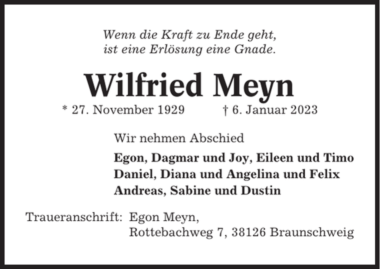 <p>Wenn die Kraft zu Ende geht,<br />ist eine Erlösung eine Gnade.</p><p>Wilfried Meyn<br />* 27. November 1929</p><p>† 6. Januar 2023</p><p>Wir nehmen Abschied<br />Egon, Dagmar und Joy, Eileen und Timo<br />Daniel, Diana und Angelina und Felix<br />Andreas, Sabine und Dustin<br />Traueranschrift: Egon Meyn,<br />Rottebachweg 7, 38126 Braunschweig</p>