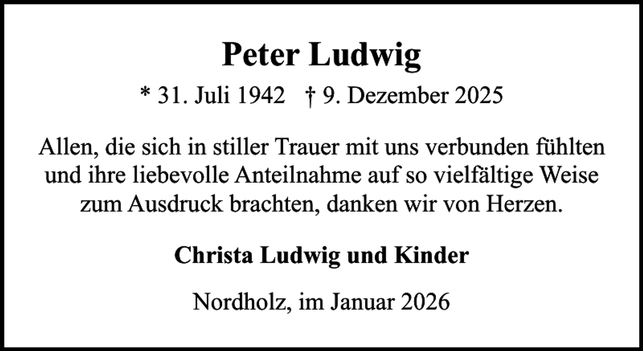 <p>Peter Ludwig<br />* 31. Juli 1942 † 9. Dezember 2025<br />Allen, die sich in stiller Trauer mit uns verbunden fühlten<br />und ihre liebevolle Anteilnahme auf so vielfältige Weise<br />zum Ausdruck brachten, danken wir von Herzen.<br />Christa Ludwig und Kinder<br />Nordholz, im Januar 2026</p>